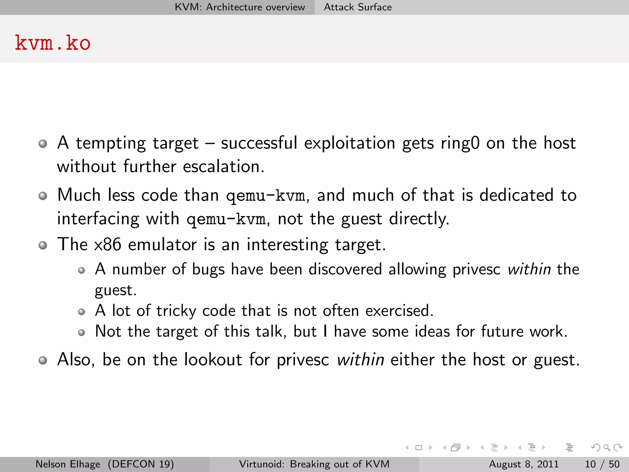 KVM: Architecture overview   Attack Surface


kvm.ko


    A tempting target – successful exploitation gets ring0 on the host
    without further escalation.
    Much less code than qemu-kvm, and much of that is dedicated to
    interfacing with qemu-kvm, not the guest directly.
    The x86 emulator is an interesting target.
           A number of bugs have been discovered allowing privesc within the
           guest.
           A lot of tricky code that is not often exercised.
           Not the target of this talk, but I have some ideas for future work.
    Also, be on the lookout for privesc within either the host or guest.




 Nelson Elhage (DEFCON 19)               Virtunoid: Breaking out of KVM    August 8, 2011   10 / 50
 