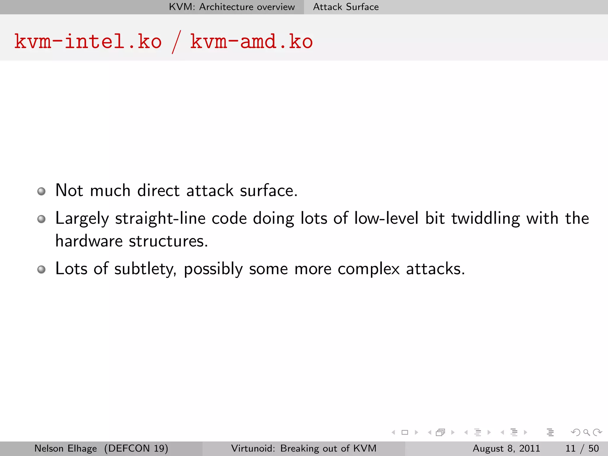 KVM: Architecture overview   Attack Surface


kvm-intel.ko / kvm-amd.ko




    Not much direct attack surface.
    Largely straight-line code doing lots of low-level bit twiddling with the
    hardware structures.
    Lots of subtlety, possibly some more complex attacks.




 Nelson Elhage (DEFCON 19)               Virtunoid: Breaking out of KVM    August 8, 2011   11 / 50
 