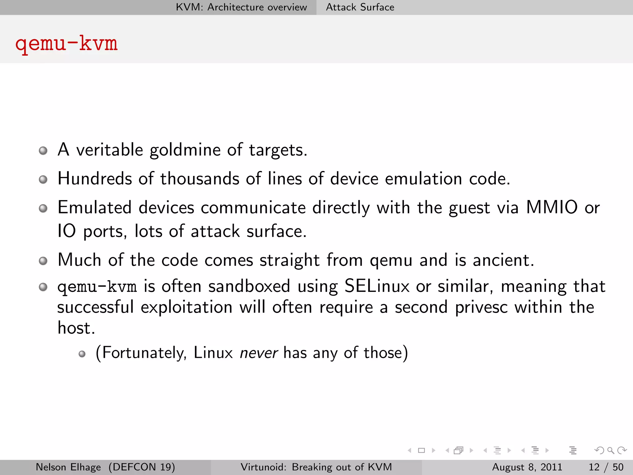 KVM: Architecture overview   Attack Surface


qemu-kvm



    A veritable goldmine of targets.
    Hundreds of thousands of lines of device emulation code.
    Emulated devices communicate directly with the guest via MMIO or
    IO ports, lots of attack surface.
    Much of the code comes straight from qemu and is ancient.
    qemu-kvm is often sandboxed using SELinux or similar, meaning that
    successful exploitation will often require a second privesc within the
    host.
           (Fortunately, Linux never has any of those)




 Nelson Elhage (DEFCON 19)               Virtunoid: Breaking out of KVM    August 8, 2011   12 / 50
 