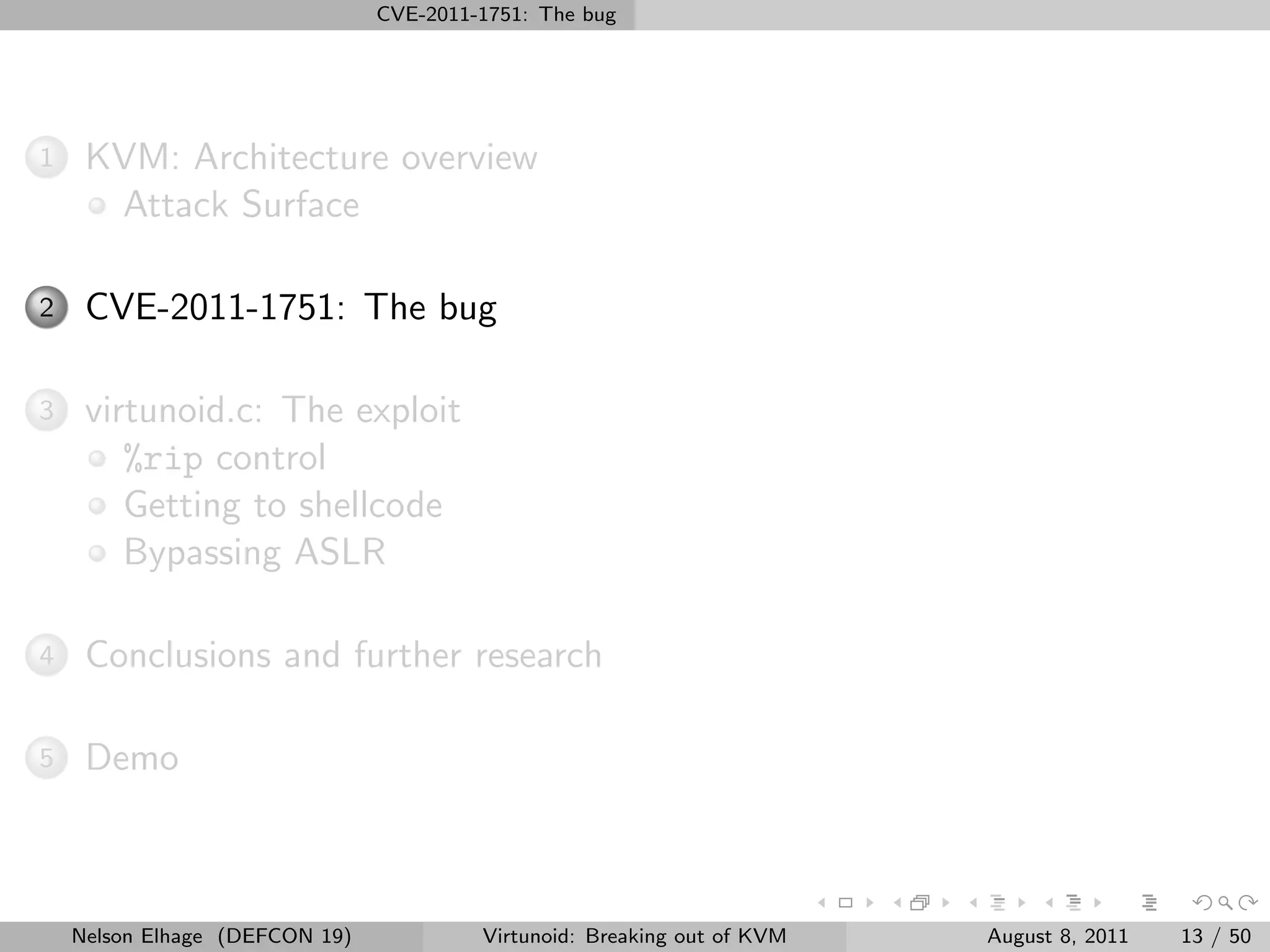 CVE-2011-1751: The bug




1    KVM: Architecture overview
      Attack Surface

2    CVE-2011-1751: The bug

3    virtunoid.c: The exploit
        %rip control
        Getting to shellcode
        Bypassing ASLR

4    Conclusions and further research

5    Demo



    Nelson Elhage (DEFCON 19)            Virtunoid: Breaking out of KVM   August 8, 2011   13 / 50
 