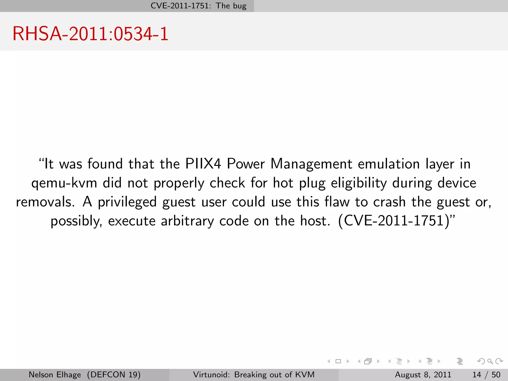CVE-2011-1751: The bug


RHSA-2011:0534-1




   “It was found that the PIIX4 Power Management emulation layer in
  qemu-kvm did not properly check for hot plug eligibility during device
removals. A privileged guest user could use this ﬂaw to crash the guest or,
     possibly, execute arbitrary code on the host. (CVE-2011-1751)”




  Nelson Elhage (DEFCON 19)            Virtunoid: Breaking out of KVM   August 8, 2011   14 / 50
 
