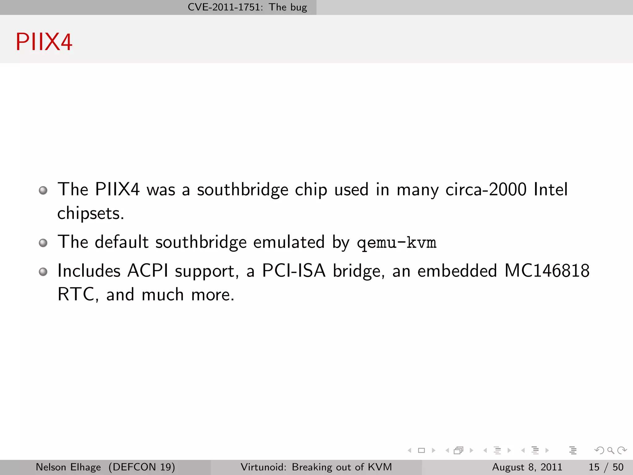 CVE-2011-1751: The bug


PIIX4




    The PIIX4 was a southbridge chip used in many circa-2000 Intel
    chipsets.
    The default southbridge emulated by qemu-kvm
    Includes ACPI support, a PCI-ISA bridge, an embedded MC146818
    RTC, and much more.




 Nelson Elhage (DEFCON 19)            Virtunoid: Breaking out of KVM   August 8, 2011   15 / 50
 