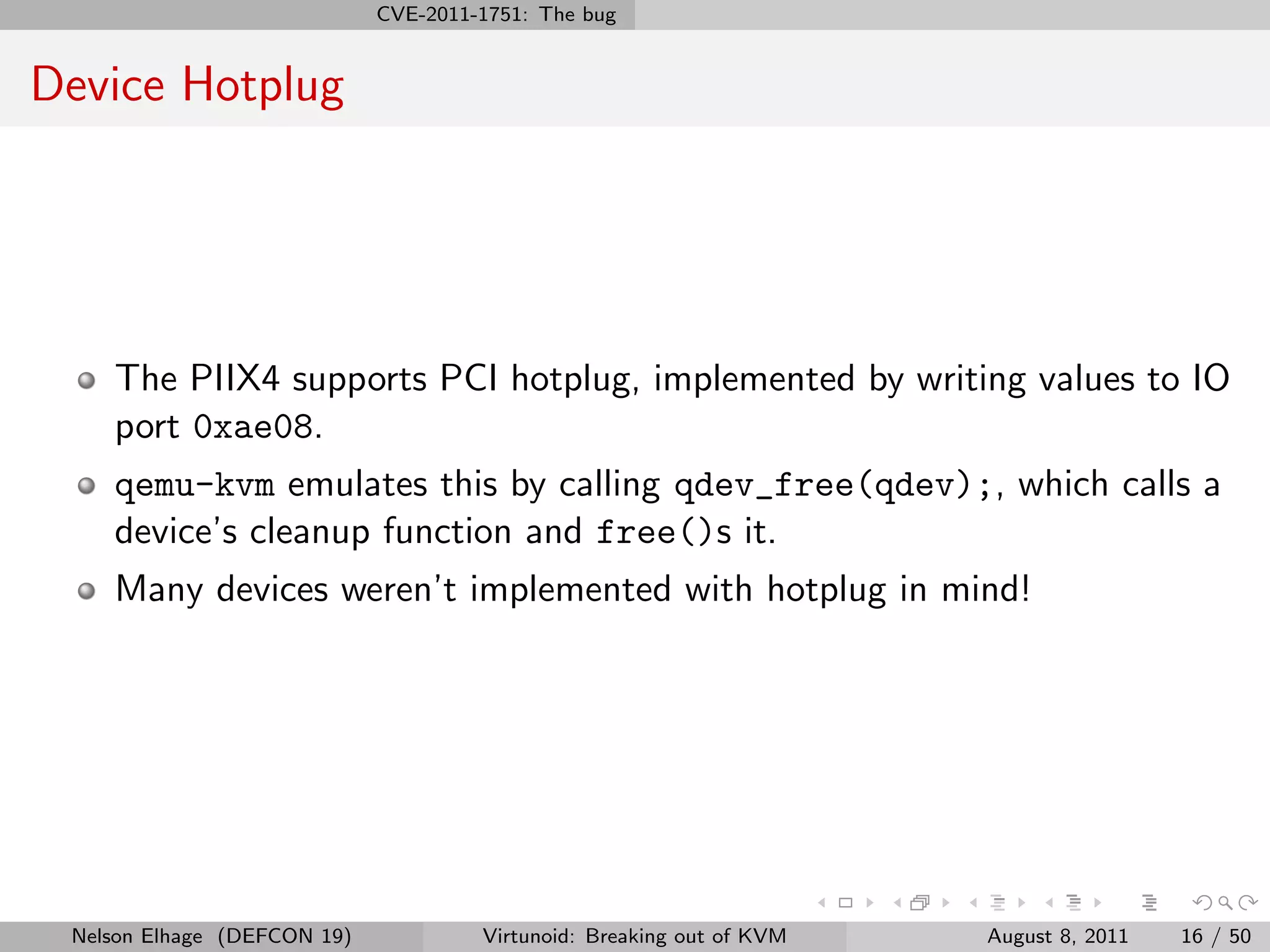 CVE-2011-1751: The bug


Device Hotplug




    The PIIX4 supports PCI hotplug, implemented by writing values to IO
    port 0xae08.
    qemu-kvm emulates this by calling qdev_free(qdev);, which calls a
    device’s cleanup function and free()s it.
    Many devices weren’t implemented with hotplug in mind!




 Nelson Elhage (DEFCON 19)            Virtunoid: Breaking out of KVM   August 8, 2011   16 / 50
 