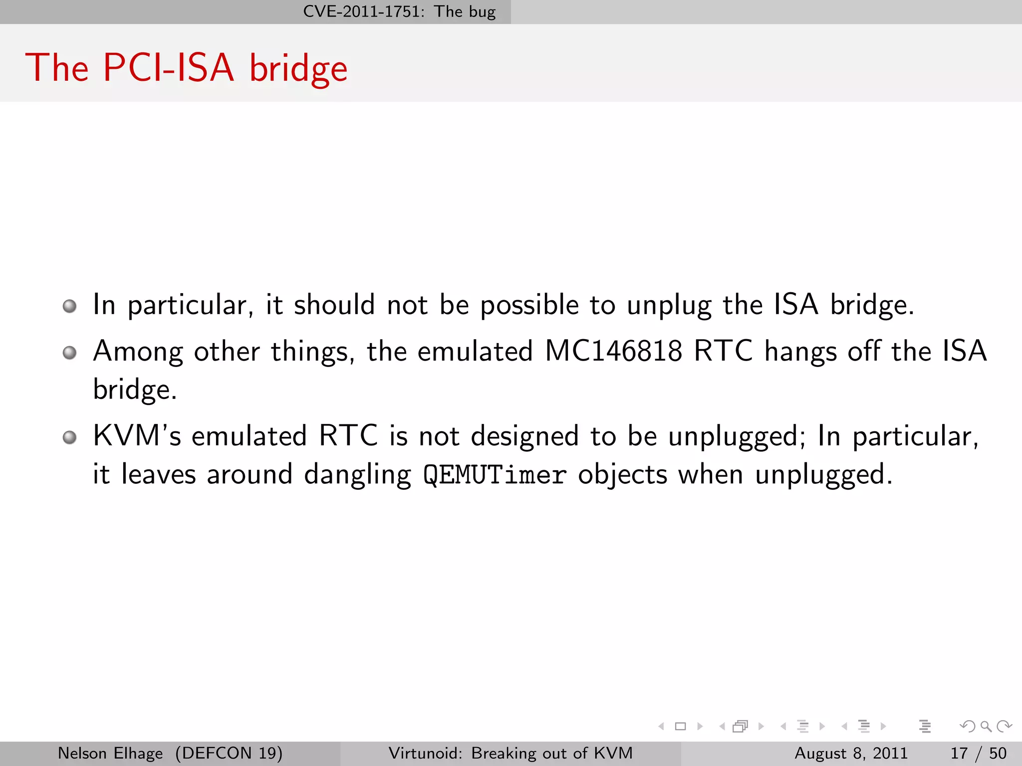 CVE-2011-1751: The bug


The PCI-ISA bridge




    In particular, it should not be possible to unplug the ISA bridge.
    Among other things, the emulated MC146818 RTC hangs oﬀ the ISA
    bridge.
    KVM’s emulated RTC is not designed to be unplugged; In particular,
    it leaves around dangling QEMUTimer objects when unplugged.




 Nelson Elhage (DEFCON 19)            Virtunoid: Breaking out of KVM   August 8, 2011   17 / 50
 