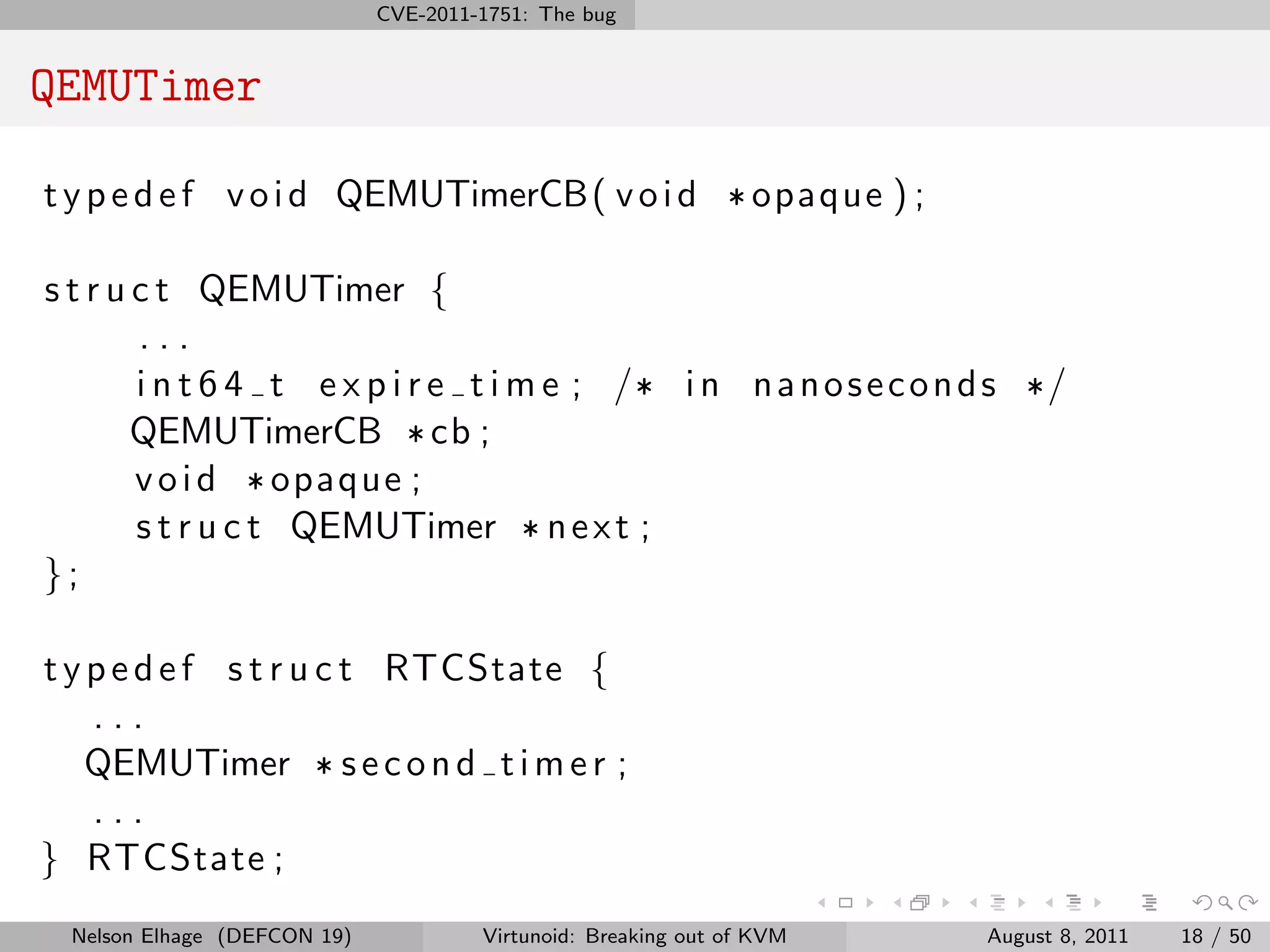 CVE-2011-1751: The bug


QEMUTimer

t y p e d e f v o i d QEMUTimerCB( v o i d * opaque ) ;

s t r u c t QEMUTimer {
        ...
        i n t 6 4 t e x p i r e t i m e ; /* i n n a n o s e c o n d s */
        QEMUTimerCB * cb ;
        v o i d * opaque ;
        s t r u c t QEMUTimer * n e x t ;
};

t y p e d e f s t r u c t RTCState {
    ...
    QEMUTimer * s e c o n d t i m e r ;
    ...
} RTCState ;
  Nelson Elhage (DEFCON 19)            Virtunoid: Breaking out of KVM   August 8, 2011   18 / 50
 