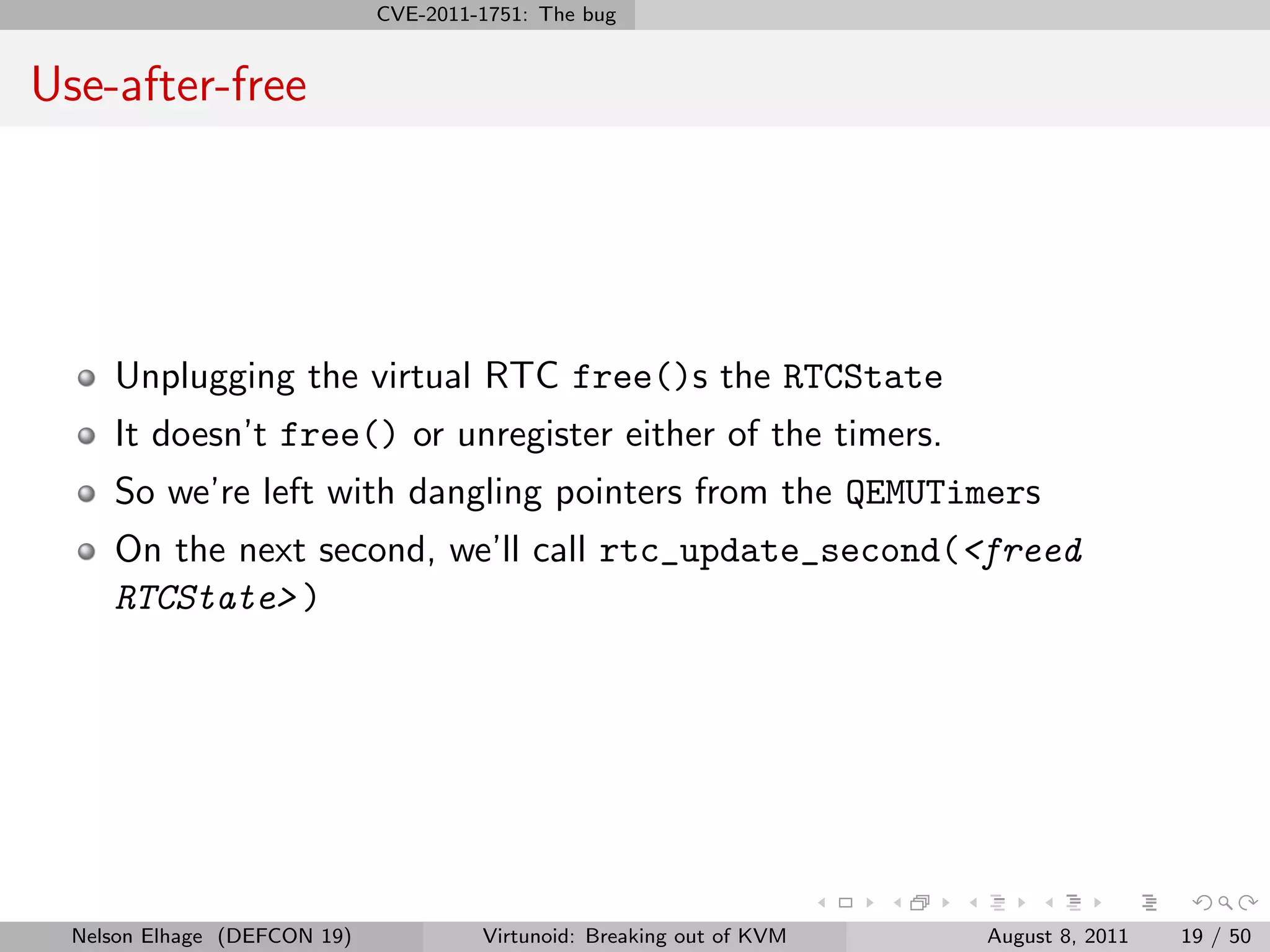 CVE-2011-1751: The bug


Use-after-free




     Unplugging the virtual RTC free()s the RTCState
     It doesn’t free() or unregister either of the timers.
     So we’re left with dangling pointers from the QEMUTimers
     On the next second, we’ll call rtc_update_second(<freed
     RTCState> )




  Nelson Elhage (DEFCON 19)            Virtunoid: Breaking out of KVM   August 8, 2011   19 / 50
 
