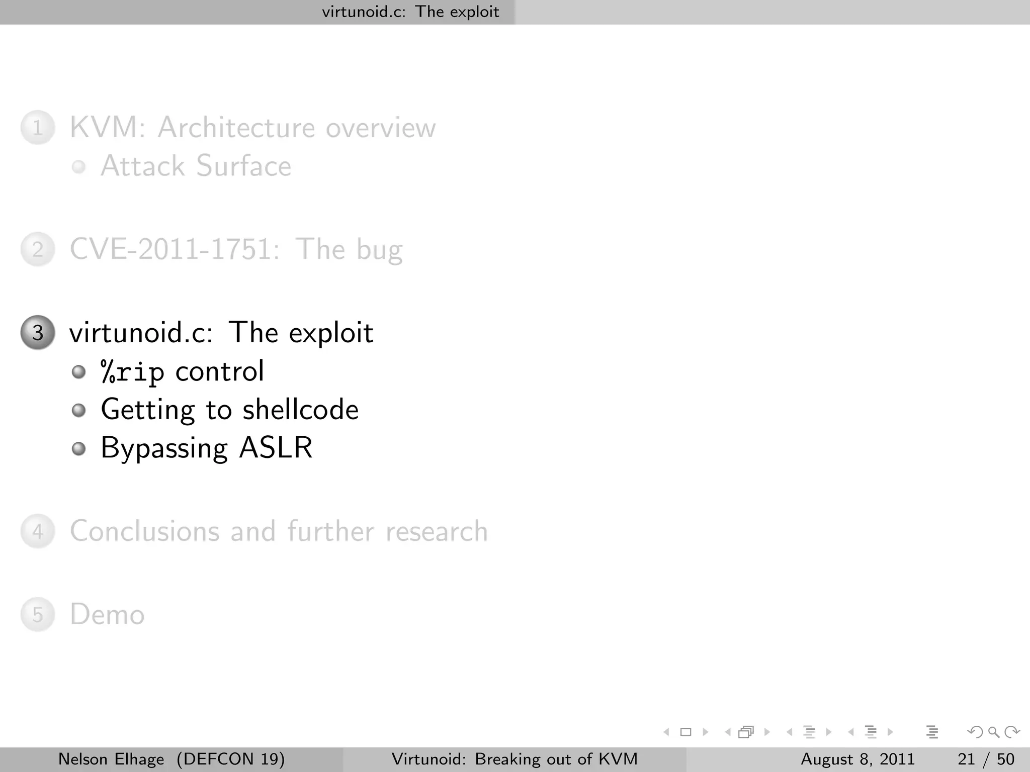 virtunoid.c: The exploit




1    KVM: Architecture overview
      Attack Surface

2    CVE-2011-1751: The bug

3    virtunoid.c: The exploit
        %rip control
        Getting to shellcode
        Bypassing ASLR

4    Conclusions and further research

5    Demo



    Nelson Elhage (DEFCON 19)            Virtunoid: Breaking out of KVM   August 8, 2011   21 / 50
 
