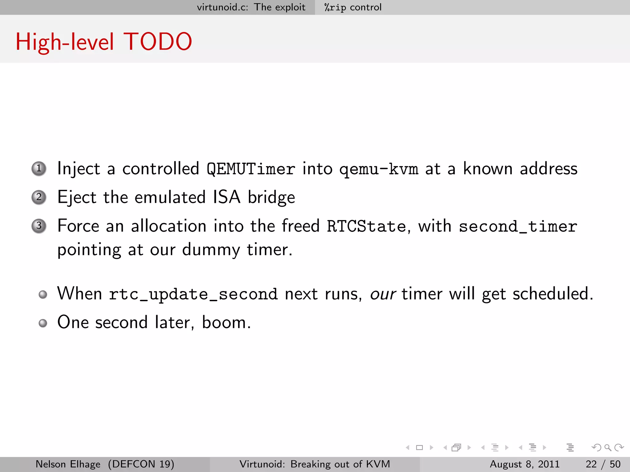virtunoid.c: The exploit   %rip control


High-level TODO



 1   Inject a controlled QEMUTimer into qemu-kvm at a known address
 2   Eject the emulated ISA bridge
 3   Force an allocation into the freed RTCState, with second_timer
     pointing at our dummy timer.

     When rtc_update_second next runs, our timer will get scheduled.
     One second later, boom.




 Nelson Elhage (DEFCON 19)            Virtunoid: Breaking out of KVM   August 8, 2011   22 / 50
 