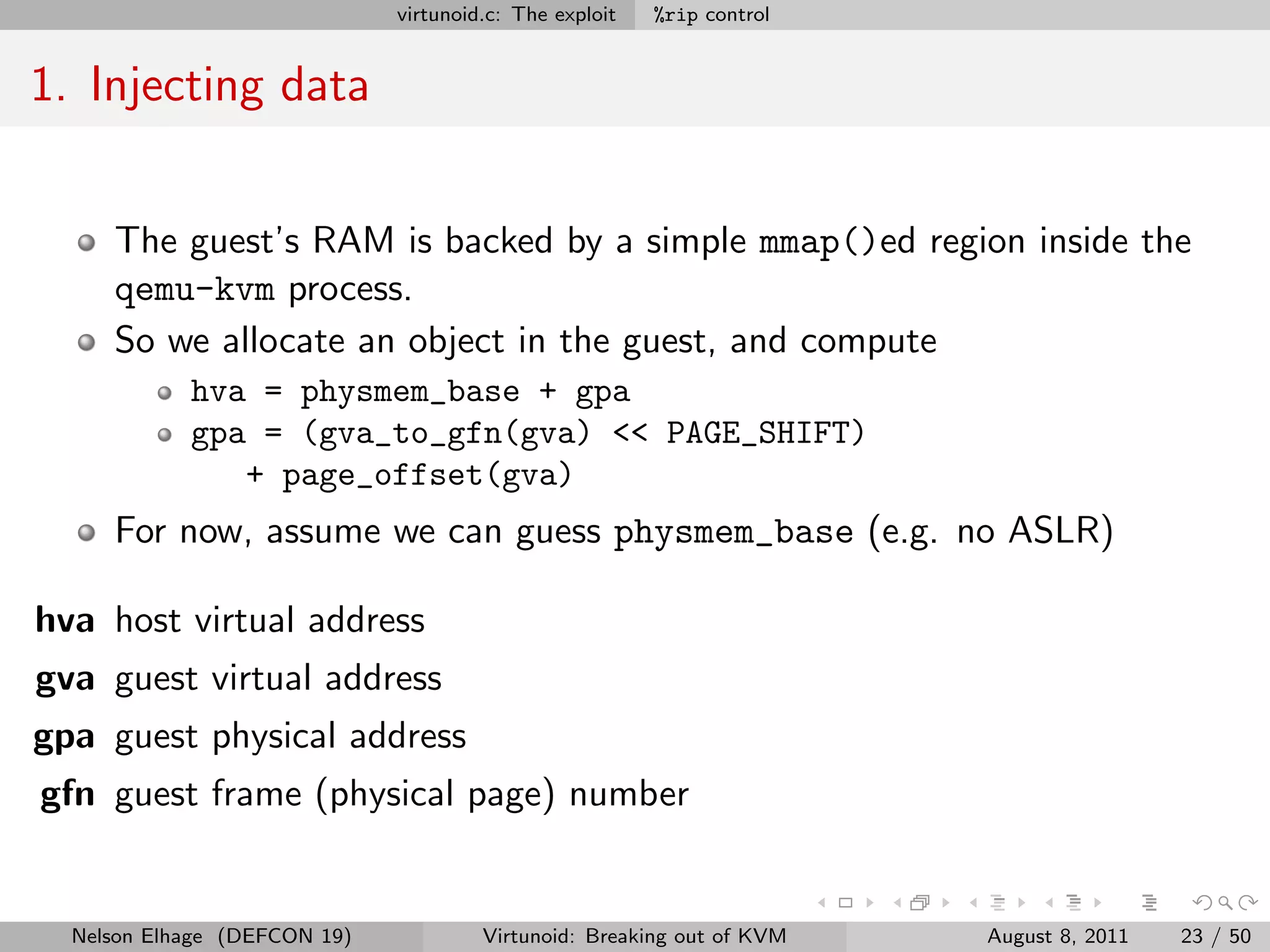 virtunoid.c: The exploit   %rip control


1. Injecting data


     The guest’s RAM is backed by a simple mmap()ed region inside the
     qemu-kvm process.
     So we allocate an object in the guest, and compute
            hva = physmem_base + gpa
            gpa = (gva_to_gfn(gva) << PAGE_SHIFT)
               + page_offset(gva)
     For now, assume we can guess physmem_base (e.g. no ASLR)

hva host virtual address
gva guest virtual address
gpa guest physical address
gfn guest frame (physical page) number


  Nelson Elhage (DEFCON 19)            Virtunoid: Breaking out of KVM   August 8, 2011   23 / 50
 