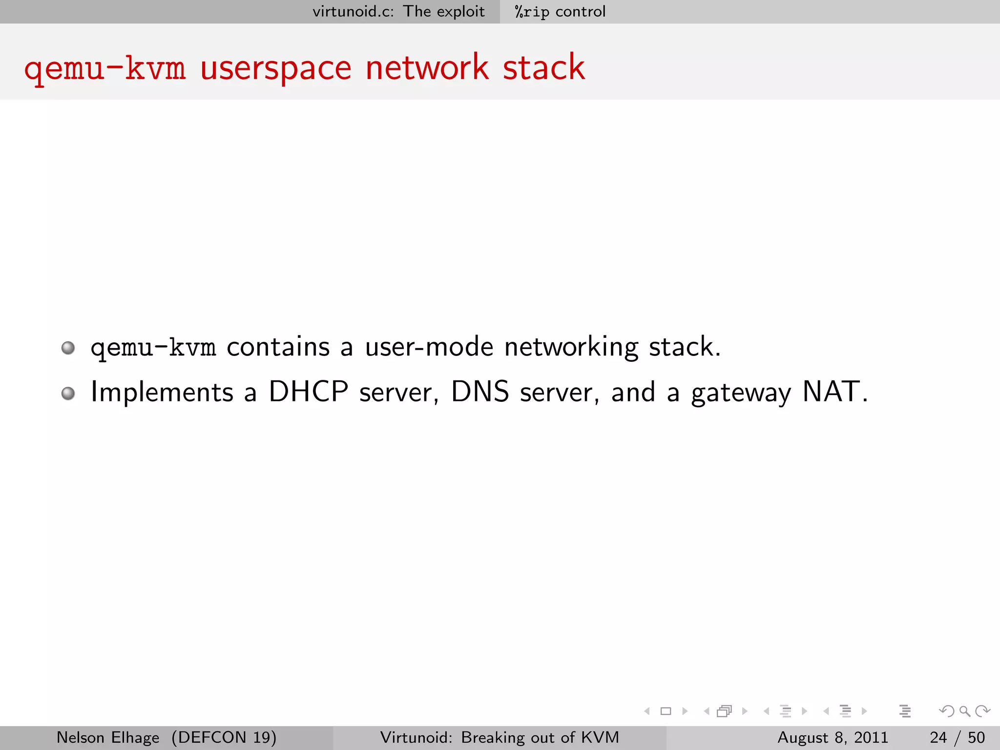 virtunoid.c: The exploit   %rip control


qemu-kvm userspace network stack




    qemu-kvm contains a user-mode networking stack.
    Implements a DHCP server, DNS server, and a gateway NAT.




 Nelson Elhage (DEFCON 19)            Virtunoid: Breaking out of KVM   August 8, 2011   24 / 50
 