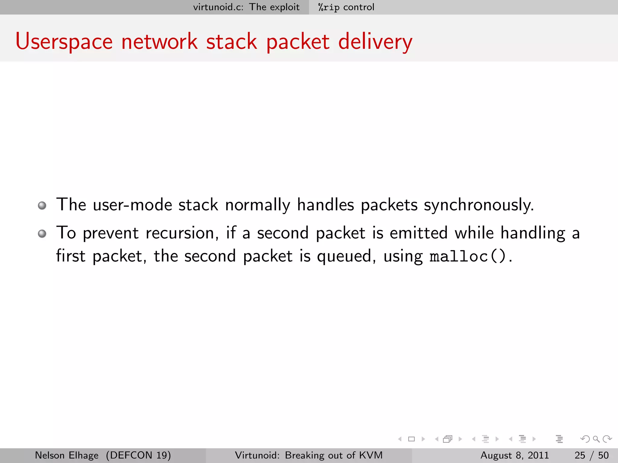 virtunoid.c: The exploit   %rip control


Userspace network stack packet delivery




    The user-mode stack normally handles packets synchronously.
    To prevent recursion, if a second packet is emitted while handling a
    ﬁrst packet, the second packet is queued, using malloc().




 Nelson Elhage (DEFCON 19)            Virtunoid: Breaking out of KVM   August 8, 2011   25 / 50
 