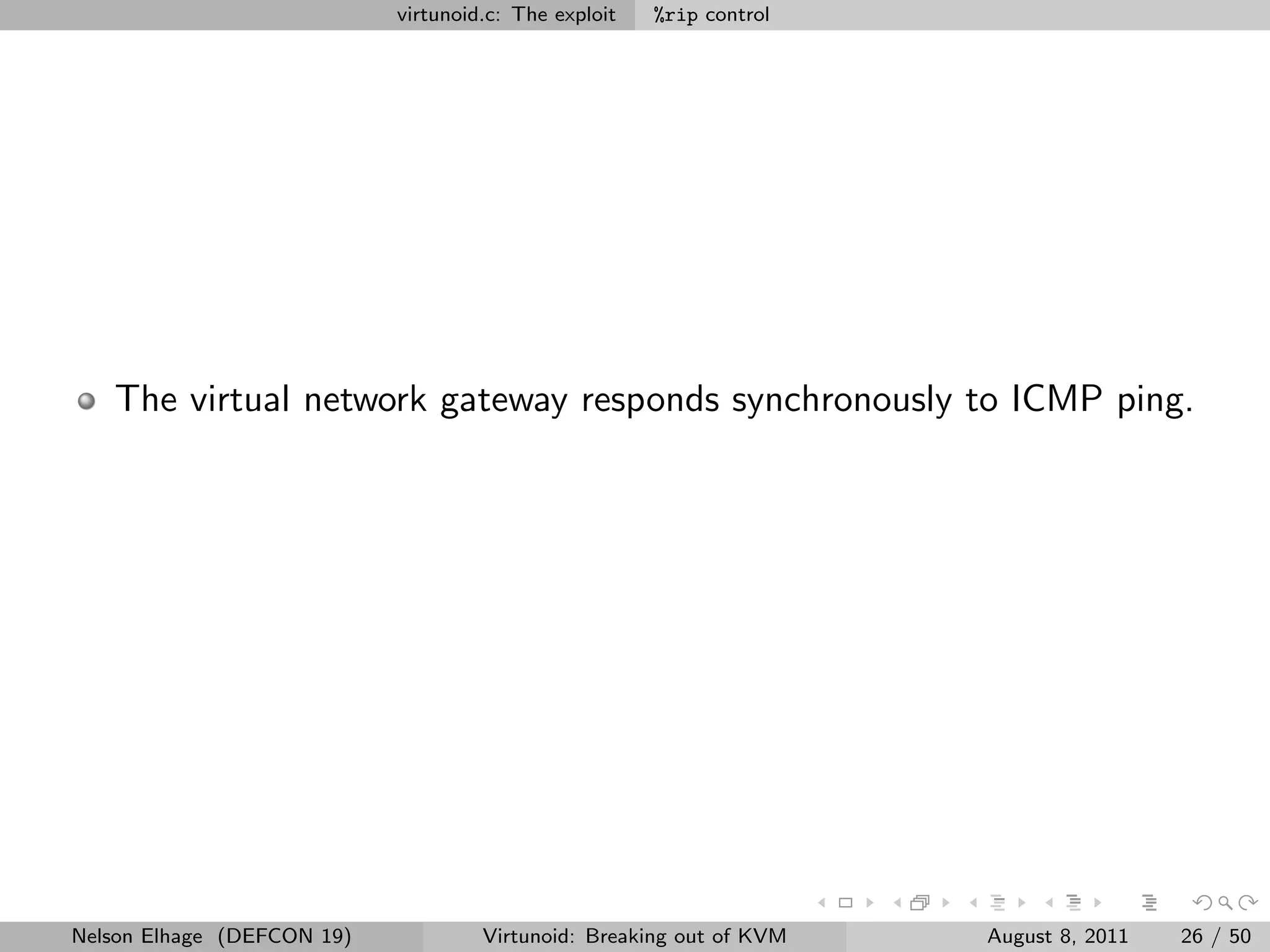 virtunoid.c: The exploit   %rip control




   The virtual network gateway responds synchronously to ICMP ping.




Nelson Elhage (DEFCON 19)            Virtunoid: Breaking out of KVM   August 8, 2011   26 / 50
 