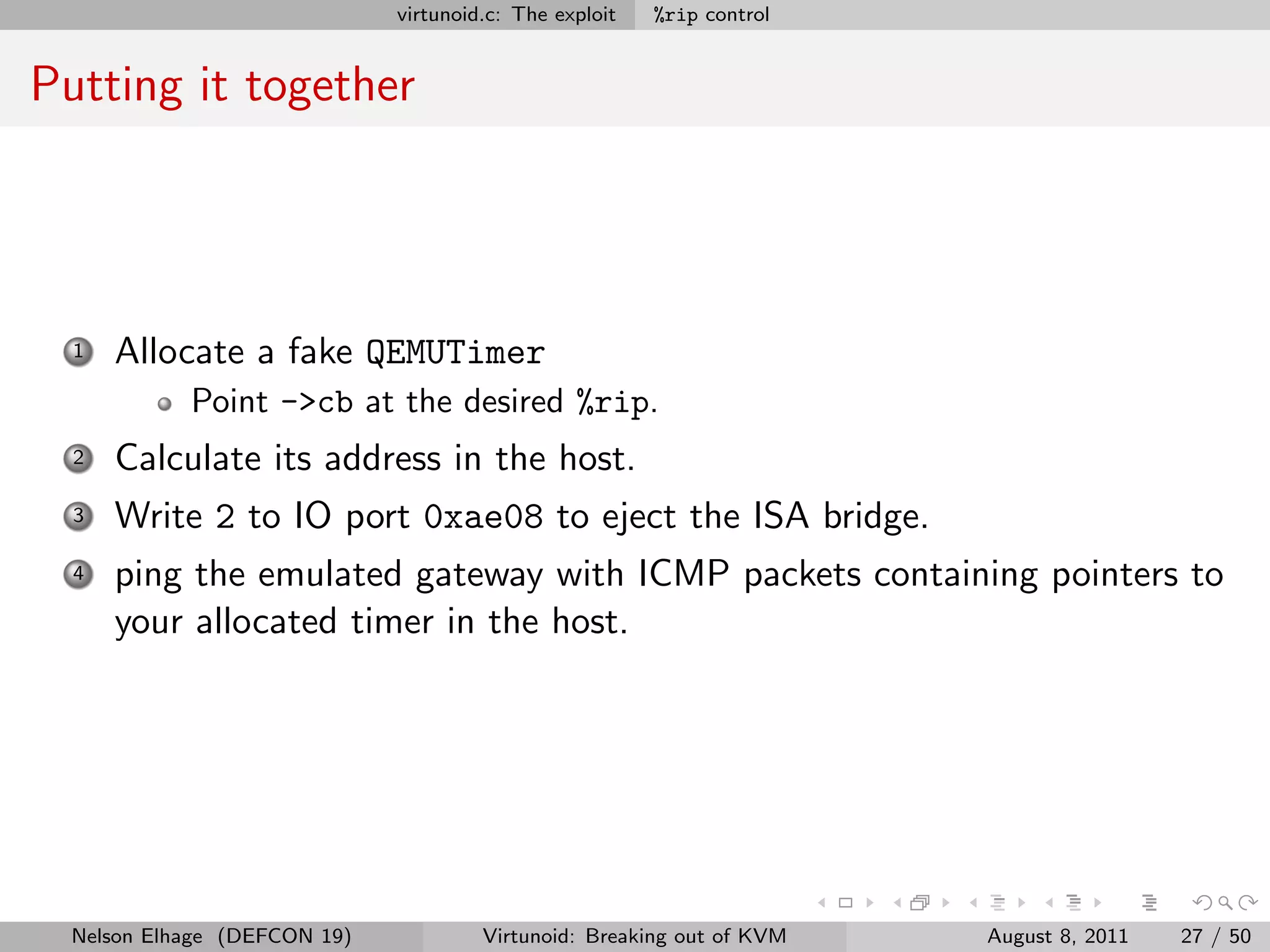 virtunoid.c: The exploit   %rip control


Putting it together




  1   Allocate a fake QEMUTimer
            Point ->cb at the desired %rip.
  2   Calculate its address in the host.
  3   Write 2 to IO port 0xae08 to eject the ISA bridge.
  4   ping the emulated gateway with ICMP packets containing pointers to
      your allocated timer in the host.




  Nelson Elhage (DEFCON 19)            Virtunoid: Breaking out of KVM   August 8, 2011   27 / 50
 