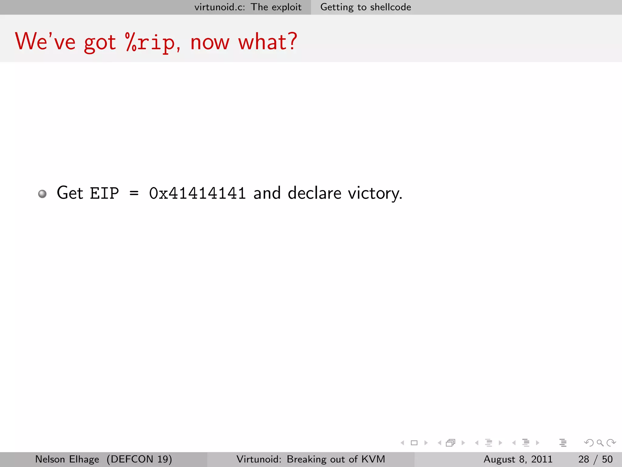 virtunoid.c: The exploit   Getting to shellcode


We’ve got %rip, now what?




    Get EIP = 0x41414141 and declare victory.




 Nelson Elhage (DEFCON 19)            Virtunoid: Breaking out of KVM           August 8, 2011   28 / 50
 