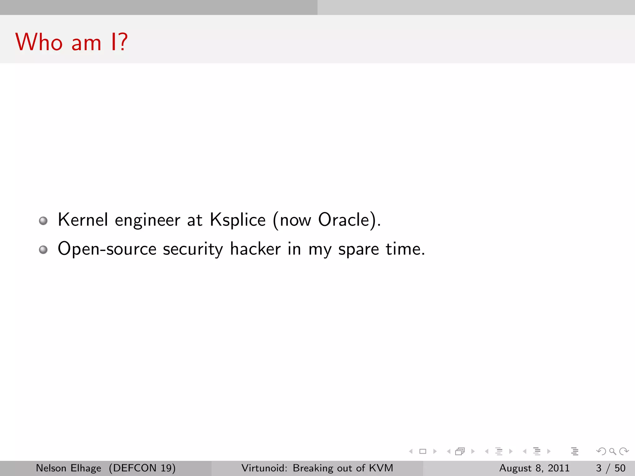 Who am I?




    Kernel engineer at Ksplice (now Oracle).
    Open-source security hacker in my spare time.




 Nelson Elhage (DEFCON 19)   Virtunoid: Breaking out of KVM   August 8, 2011   3 / 50
 