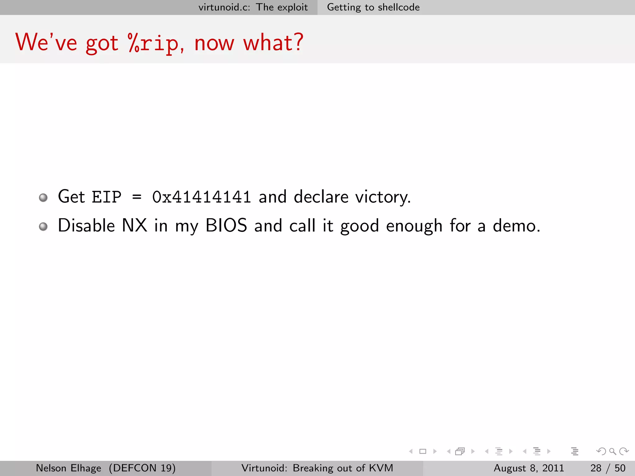 virtunoid.c: The exploit   Getting to shellcode


We’ve got %rip, now what?




    Get EIP = 0x41414141 and declare victory.
    Disable NX in my BIOS and call it good enough for a demo.




 Nelson Elhage (DEFCON 19)            Virtunoid: Breaking out of KVM           August 8, 2011   28 / 50
 
