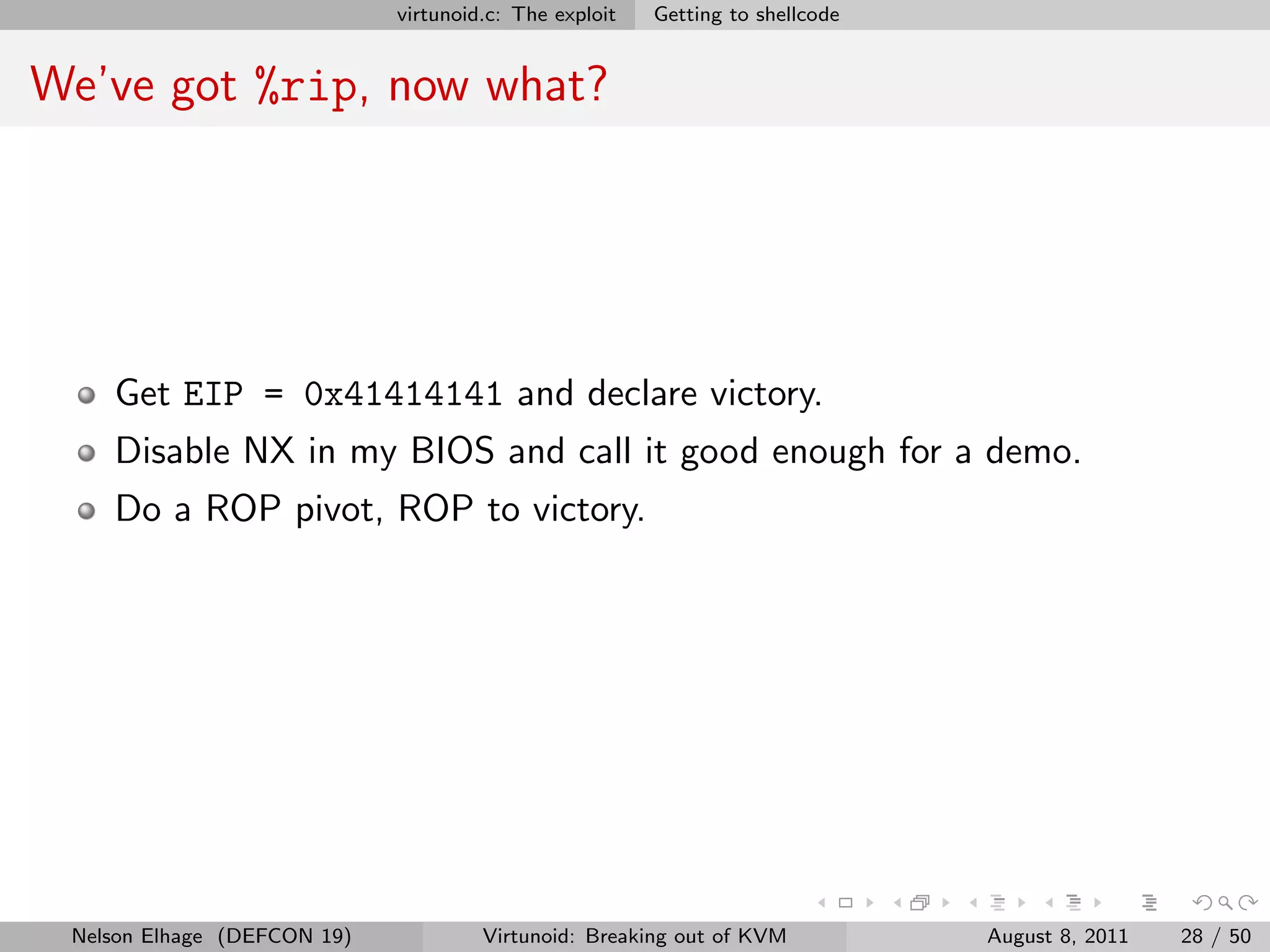 virtunoid.c: The exploit   Getting to shellcode


We’ve got %rip, now what?




    Get EIP = 0x41414141 and declare victory.
    Disable NX in my BIOS and call it good enough for a demo.
    Do a ROP pivot, ROP to victory.




 Nelson Elhage (DEFCON 19)            Virtunoid: Breaking out of KVM           August 8, 2011   28 / 50
 