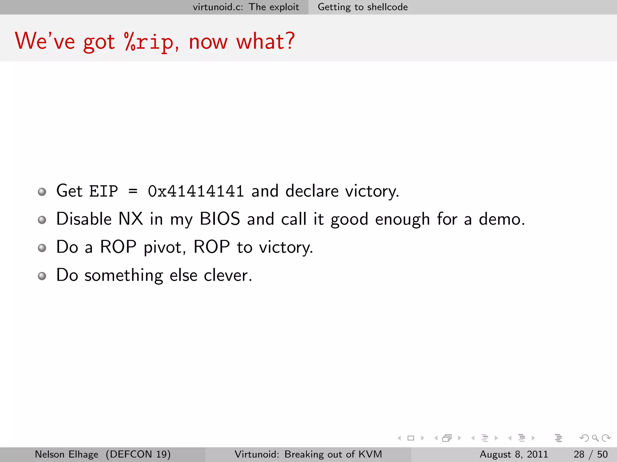 virtunoid.c: The exploit   Getting to shellcode


We’ve got %rip, now what?




    Get EIP = 0x41414141 and declare victory.
    Disable NX in my BIOS and call it good enough for a demo.
    Do a ROP pivot, ROP to victory.
    Do something else clever.




 Nelson Elhage (DEFCON 19)            Virtunoid: Breaking out of KVM           August 8, 2011   28 / 50
 