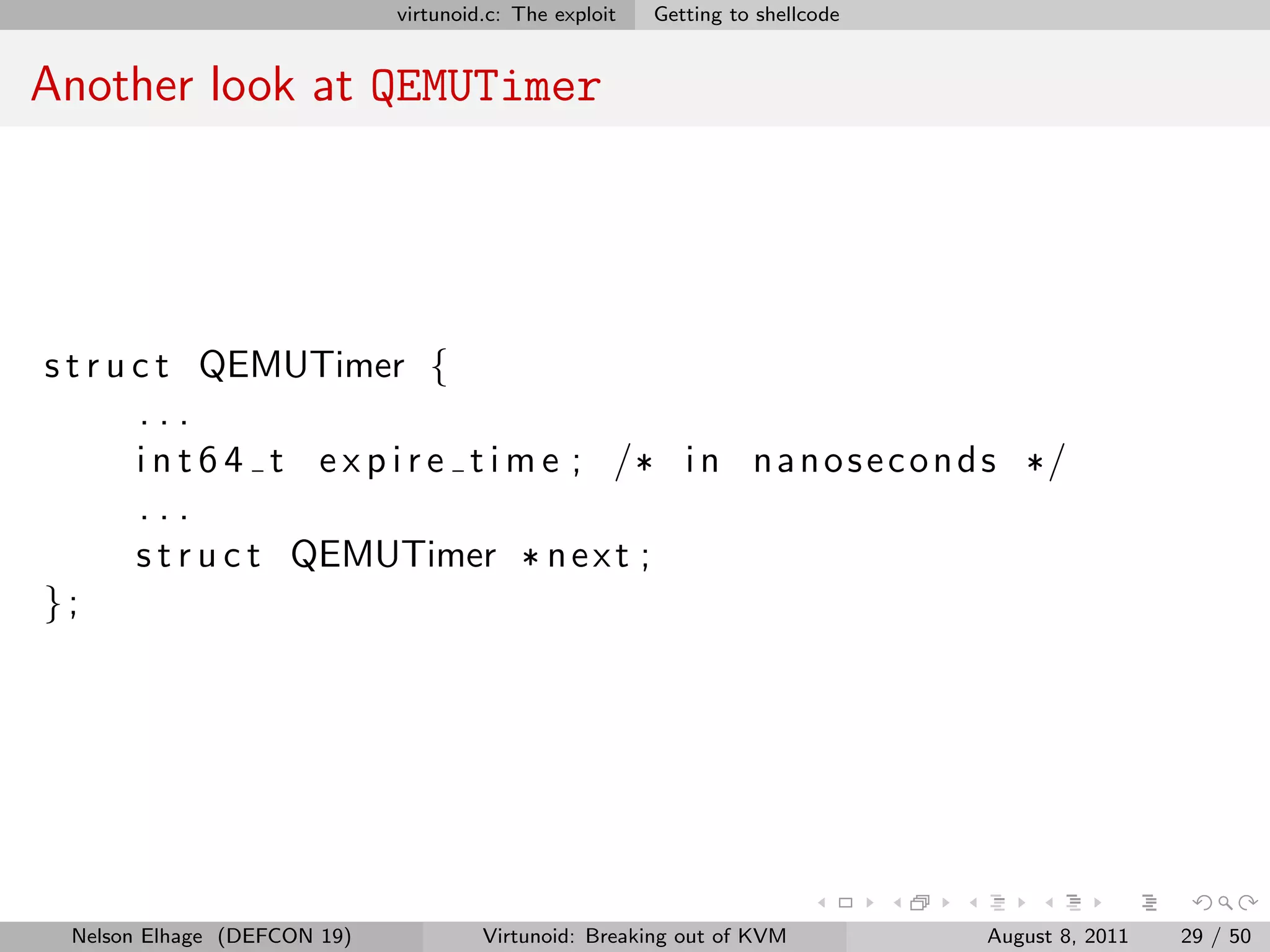 virtunoid.c: The exploit   Getting to shellcode


Another look at QEMUTimer




s t r u c t QEMUTimer {
        ...
        i n t 6 4 t e x p i r e t i m e ; /* i n n a n o s e c o n d s */
        ...
        s t r u c t QEMUTimer * n e x t ;
};




 Nelson Elhage (DEFCON 19)            Virtunoid: Breaking out of KVM           August 8, 2011   29 / 50
 