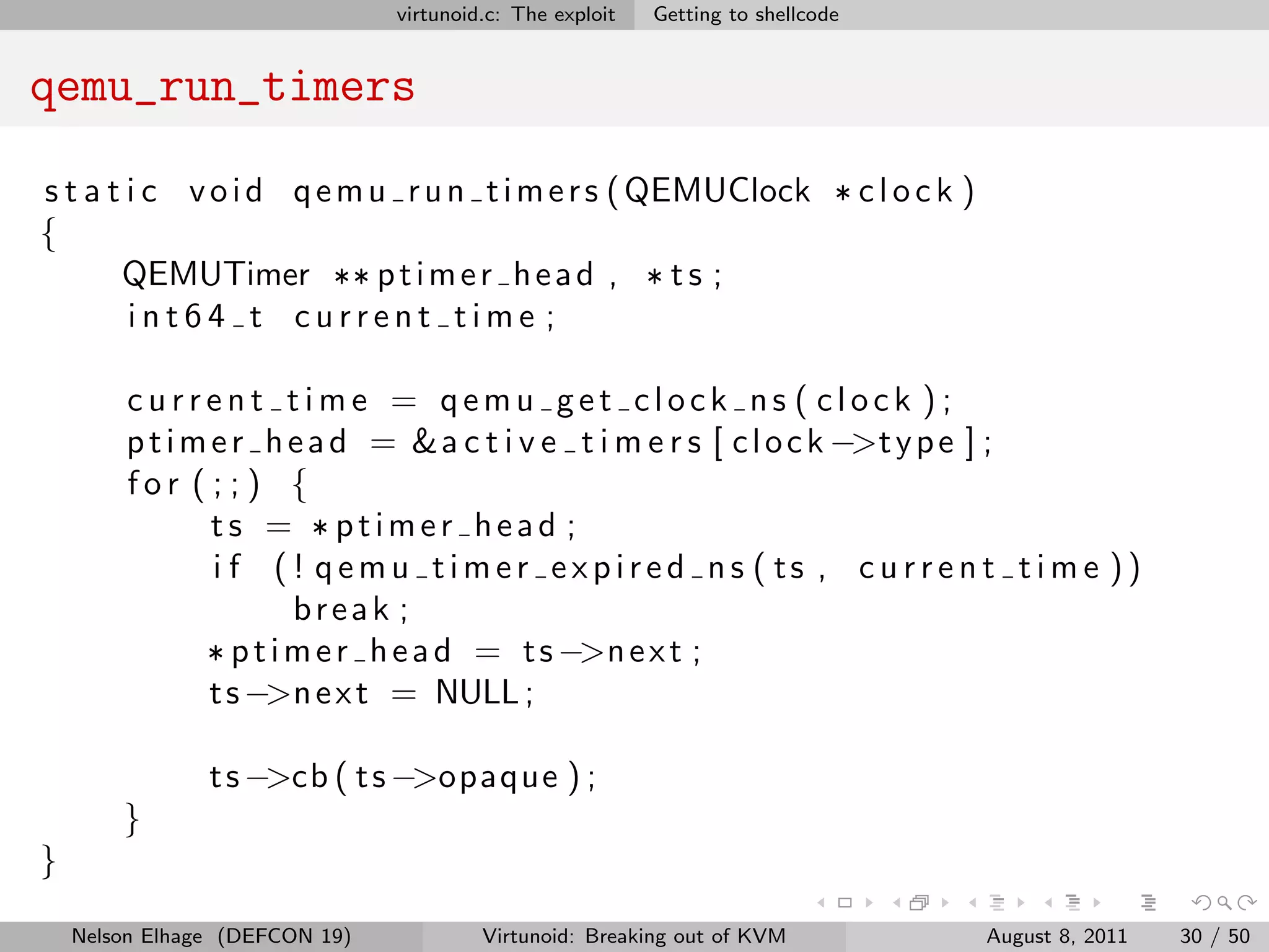 virtunoid.c: The exploit   Getting to shellcode


qemu_run_timers

s t a t i c v o i d q e m u r u n t i m e r s ( QEMUClock * c l o c k )
{
       QEMUTimer ** p t i m e r h e a d , * t s ;
        int64 t current time ;

        current time = qemu get clock ns ( clock );
        p t i m e r h e a d = &a c t i v e t i m e r s [ c l o c k −>t y p e ] ;
        for ( ; ; ) {
                ts = * ptimer head ;
                i f ( ! qemu timer expired ns ( ts , c u r r e n t t i m e ))
                       break ;
               * p t i m e r h e a d = t s −>n e x t ;
                t s −>n e x t = NULL ;

                t s −>cb ( t s −>opaque ) ;
        }
}

    Nelson Elhage (DEFCON 19)            Virtunoid: Breaking out of KVM           August 8, 2011   30 / 50
 