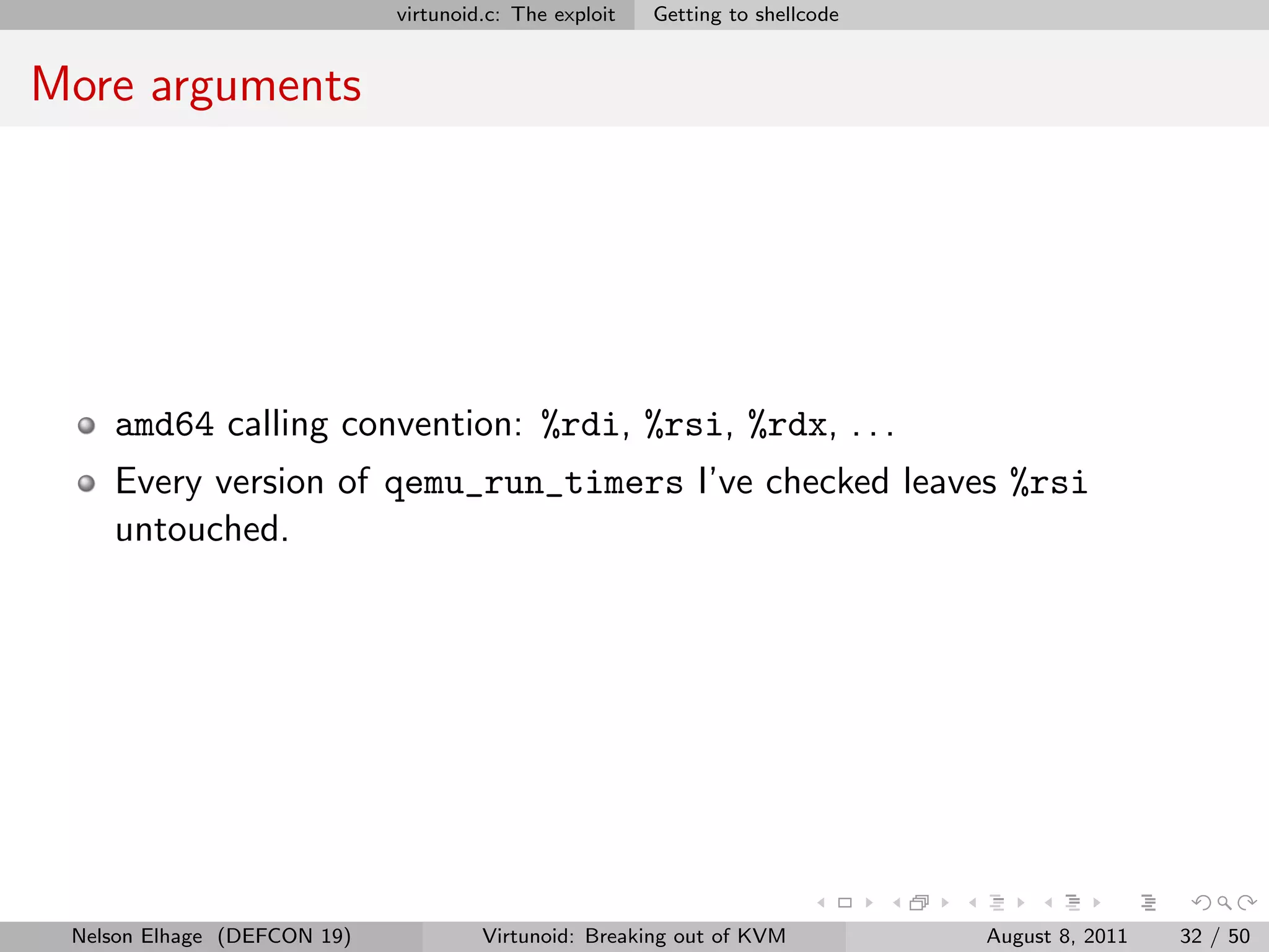 virtunoid.c: The exploit   Getting to shellcode


More arguments




    amd64 calling convention: %rdi, %rsi, %rdx, . . .
    Every version of qemu_run_timers I’ve checked leaves %rsi
    untouched.




 Nelson Elhage (DEFCON 19)            Virtunoid: Breaking out of KVM           August 8, 2011   32 / 50
 