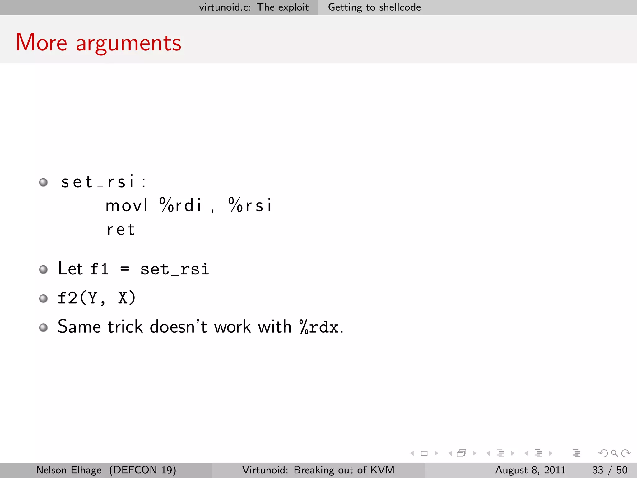 virtunoid.c: The exploit   Getting to shellcode


More arguments




     set rsi :
         movl %r d i , %r s i
         ret

    Let f1 = set_rsi
    f2(Y, X)
    Same trick doesn’t work with %rdx.




 Nelson Elhage (DEFCON 19)            Virtunoid: Breaking out of KVM           August 8, 2011   33 / 50
 