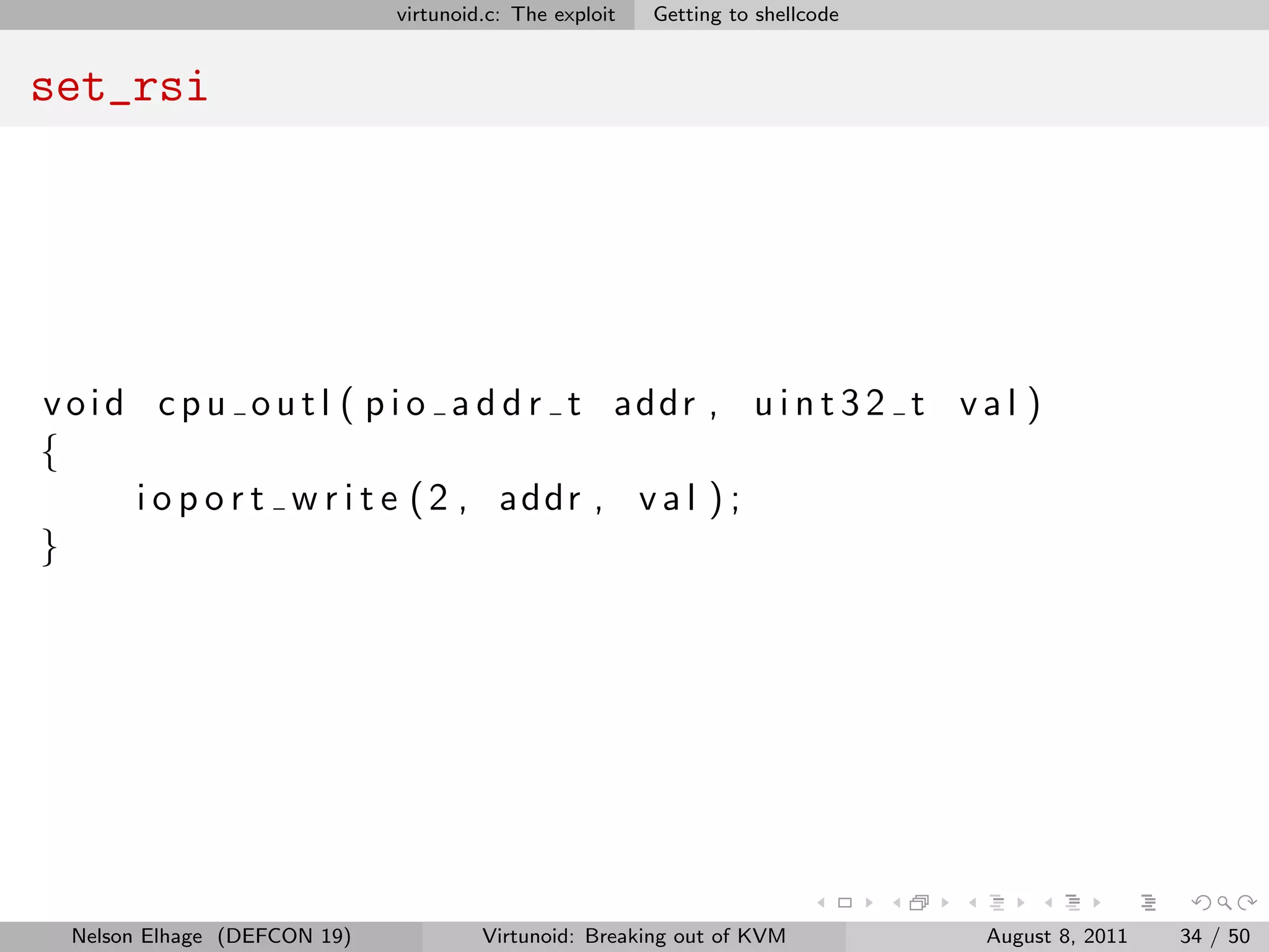 virtunoid.c: The exploit   Getting to shellcode


set_rsi




v o i d c p u o u t l ( p i o a d d r t addr , u i n t 3 2 t v a l )
{
       i o p o r t w r i t e ( 2 , addr , v a l ) ;
}




  Nelson Elhage (DEFCON 19)            Virtunoid: Breaking out of KVM           August 8, 2011   34 / 50
 