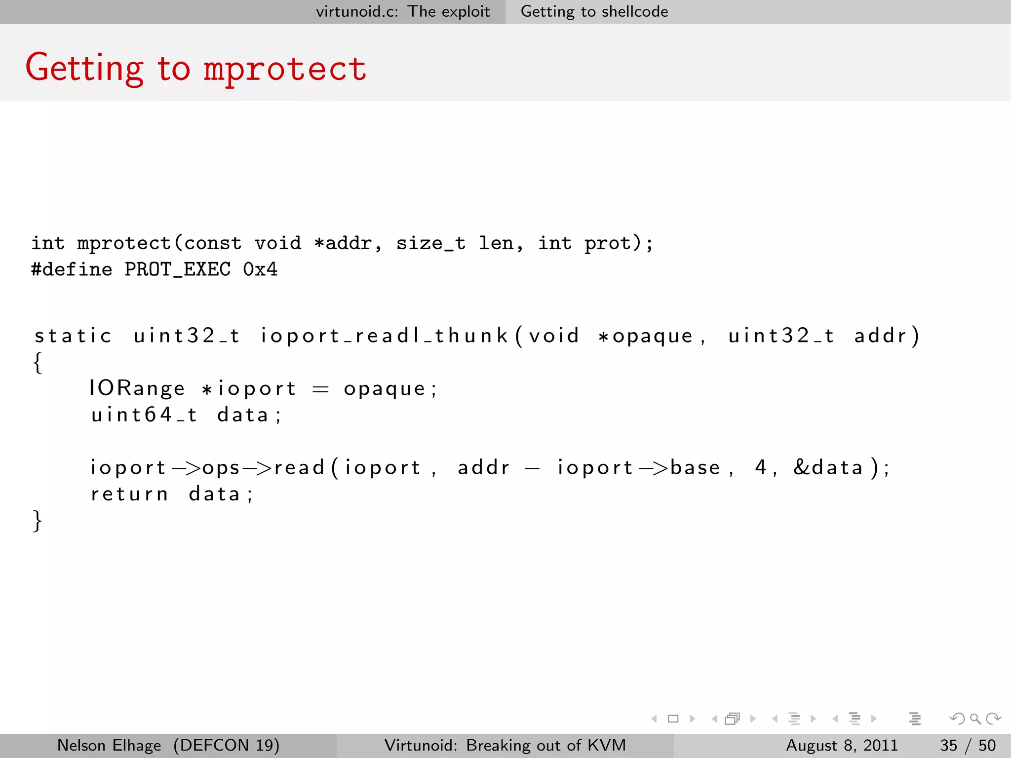 virtunoid.c: The exploit   Getting to shellcode


Getting to mprotect



int mprotect(const void *addr, size_t len, int prot);
#define PROT_EXEC 0x4


s t a t i c u i n t 3 2 t i o p o r t r e a d l t h u n k ( v o i d * opaque , u i n t 3 2 t a d d r )
{
        IORange * i o p o r t = opaque ;
        u i n t 6 4 t data ;

       i o p o r t −>ops−>r e a d ( i o p o r t , a d d r − i o p o r t −>b a s e , 4 , &d a t a ) ;
       r e t u r n data ;
}




    Nelson Elhage (DEFCON 19)             Virtunoid: Breaking out of KVM               August 8, 2011    35 / 50
 