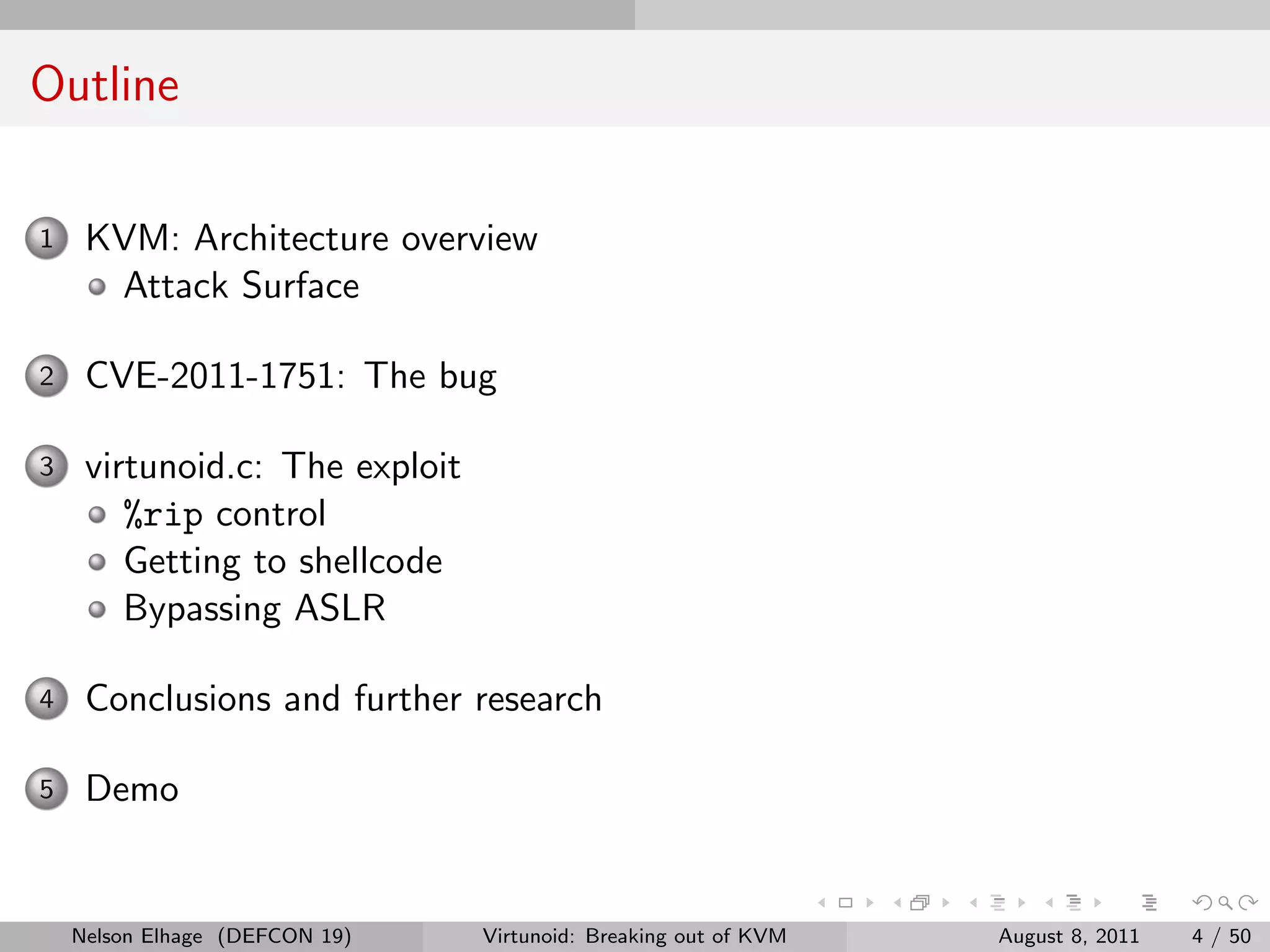 Outline

1    KVM: Architecture overview
      Attack Surface

2    CVE-2011-1751: The bug

3    virtunoid.c: The exploit
        %rip control
        Getting to shellcode
        Bypassing ASLR

4    Conclusions and further research

5    Demo


    Nelson Elhage (DEFCON 19)   Virtunoid: Breaking out of KVM   August 8, 2011   4 / 50
 