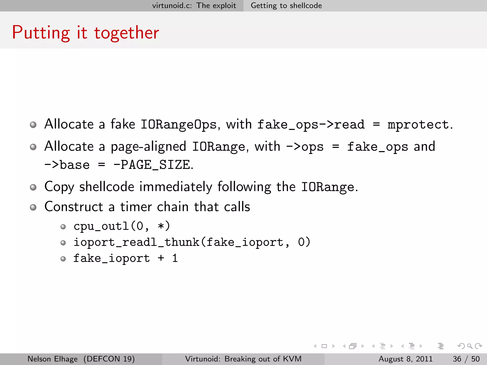 virtunoid.c: The exploit   Getting to shellcode


Putting it together



     Allocate a fake IORangeOps, with fake_ops->read = mprotect.
     Allocate a page-aligned IORange, with ->ops = fake_ops and
     ->base = -PAGE_SIZE.
     Copy shellcode immediately following the IORange.
     Construct a timer chain that calls
            cpu_outl(0, *)
            ioport_readl_thunk(fake_ioport, 0)
            fake_ioport + 1




  Nelson Elhage (DEFCON 19)            Virtunoid: Breaking out of KVM           August 8, 2011   36 / 50
 
