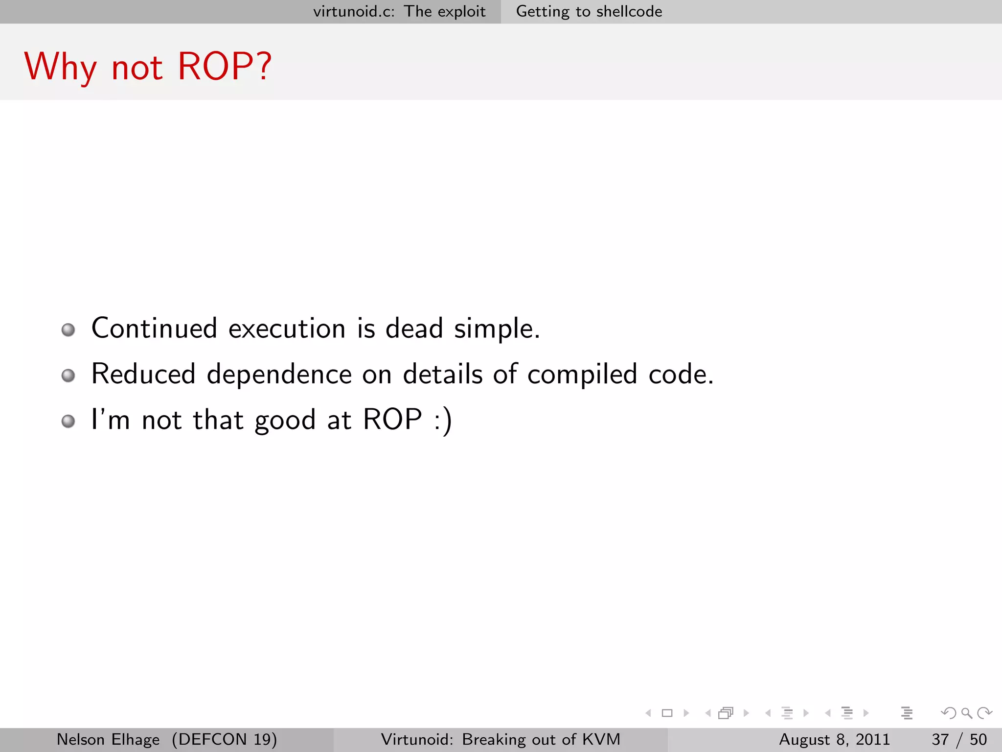 virtunoid.c: The exploit   Getting to shellcode


Why not ROP?




    Continued execution is dead simple.
    Reduced dependence on details of compiled code.
    I’m not that good at ROP :)




 Nelson Elhage (DEFCON 19)            Virtunoid: Breaking out of KVM           August 8, 2011   37 / 50
 