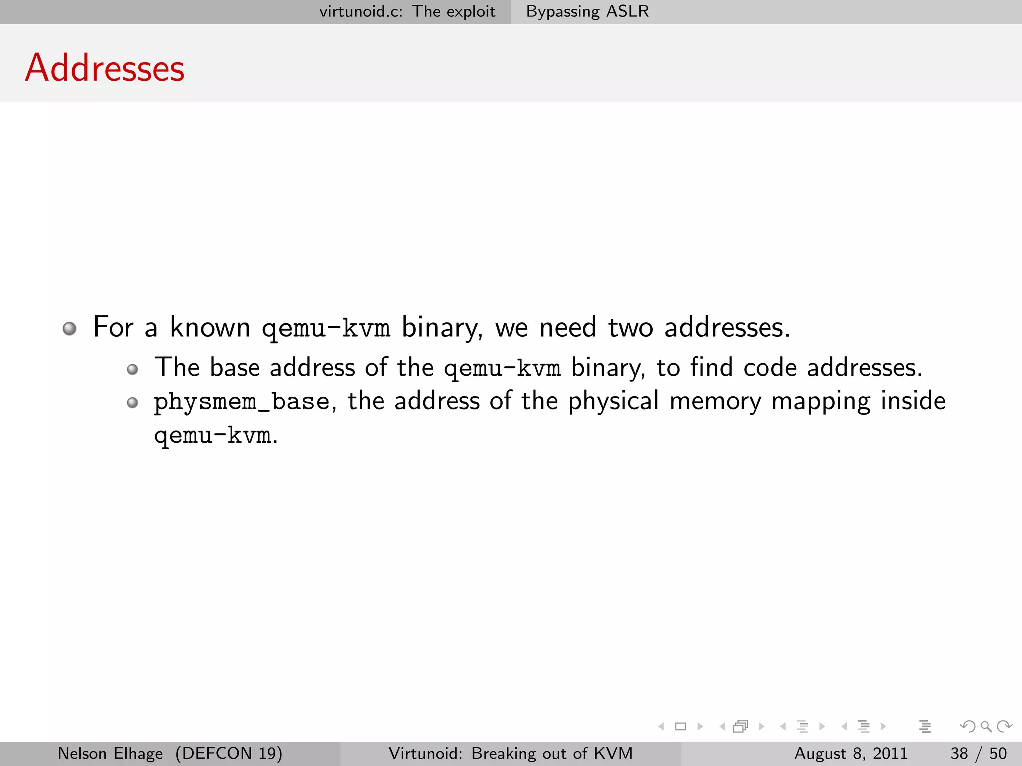 virtunoid.c: The exploit   Bypassing ASLR


Addresses




    For a known qemu-kvm binary, we need two addresses.
           The base address of the qemu-kvm binary, to ﬁnd code addresses.
           physmem_base, the address of the physical memory mapping inside
           qemu-kvm.




 Nelson Elhage (DEFCON 19)            Virtunoid: Breaking out of KVM     August 8, 2011   38 / 50
 