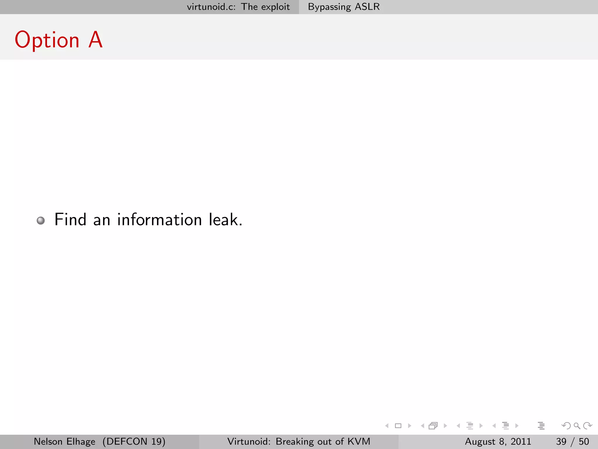 virtunoid.c: The exploit   Bypassing ASLR


Option A




    Find an information leak.




 Nelson Elhage (DEFCON 19)            Virtunoid: Breaking out of KVM     August 8, 2011   39 / 50
 