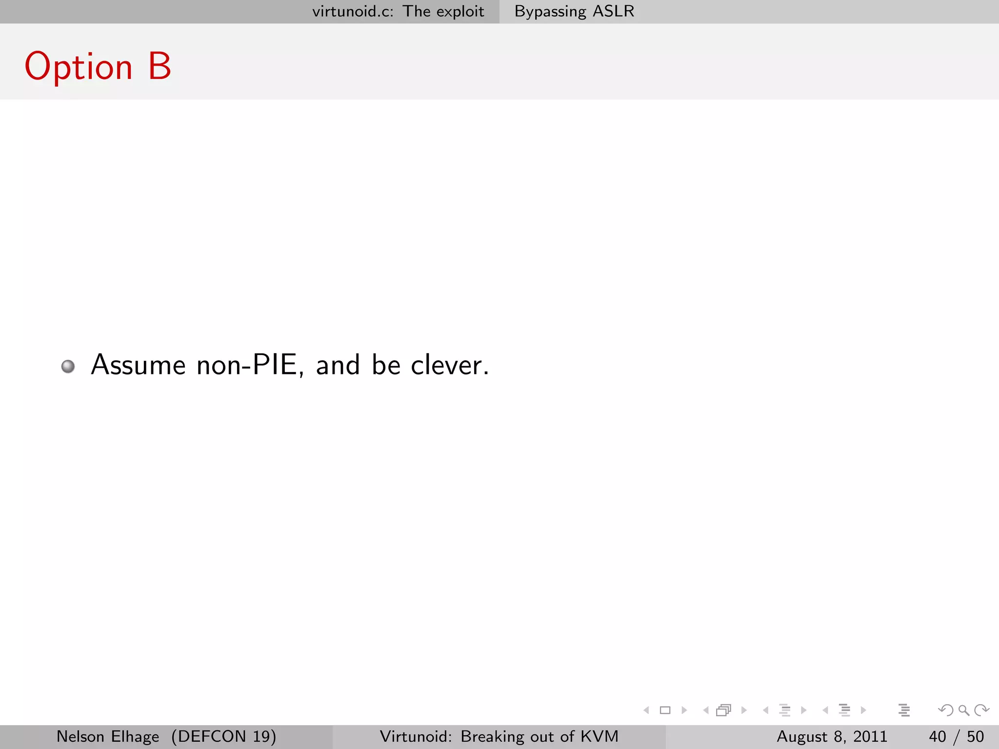virtunoid.c: The exploit   Bypassing ASLR


Option B




    Assume non-PIE, and be clever.




 Nelson Elhage (DEFCON 19)            Virtunoid: Breaking out of KVM     August 8, 2011   40 / 50
 