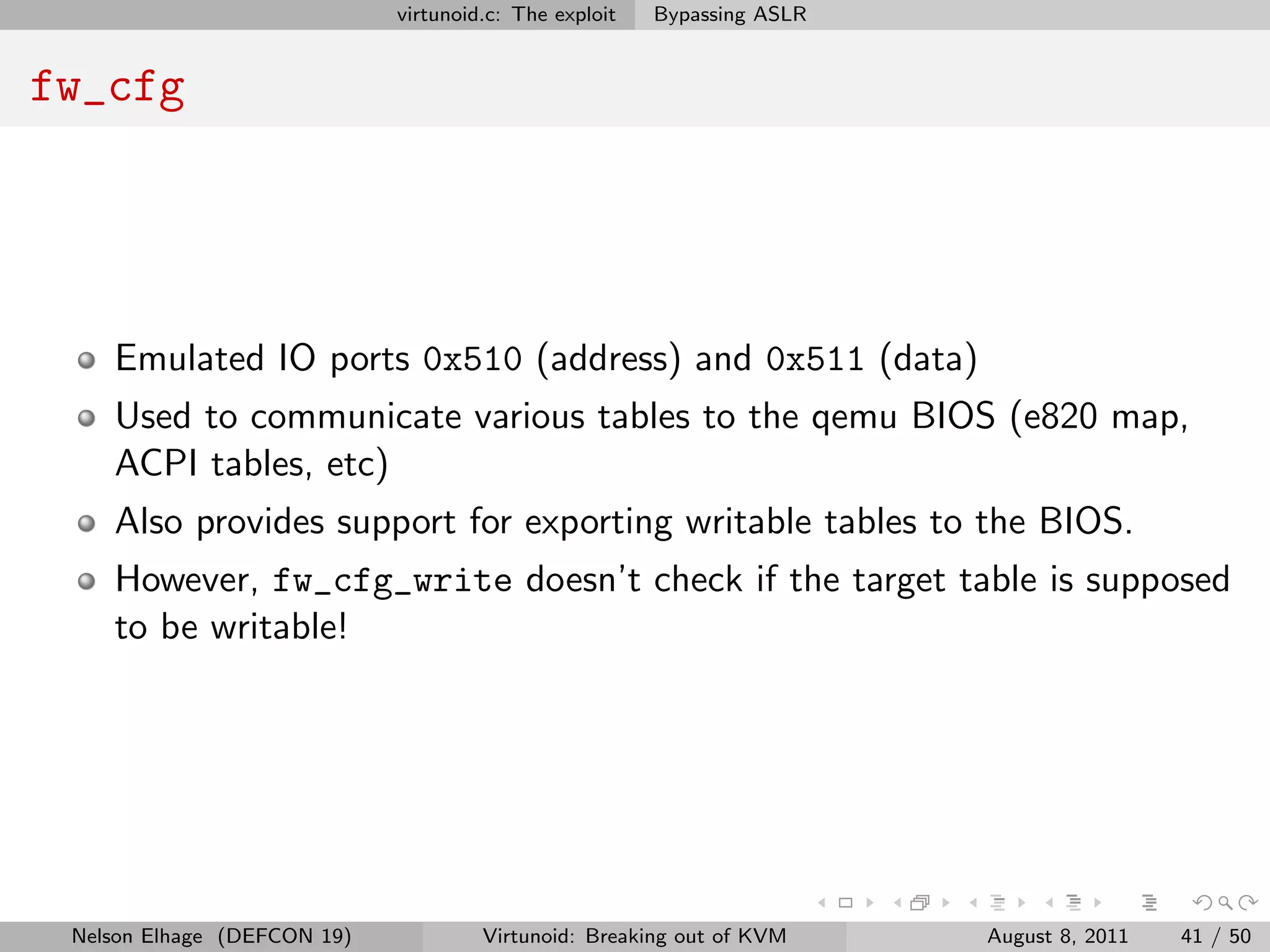 virtunoid.c: The exploit   Bypassing ASLR


fw_cfg




    Emulated IO ports 0x510 (address) and 0x511 (data)
    Used to communicate various tables to the qemu BIOS (e820 map,
    ACPI tables, etc)
    Also provides support for exporting writable tables to the BIOS.
    However, fw_cfg_write doesn’t check if the target table is supposed
    to be writable!




 Nelson Elhage (DEFCON 19)            Virtunoid: Breaking out of KVM     August 8, 2011   41 / 50
 