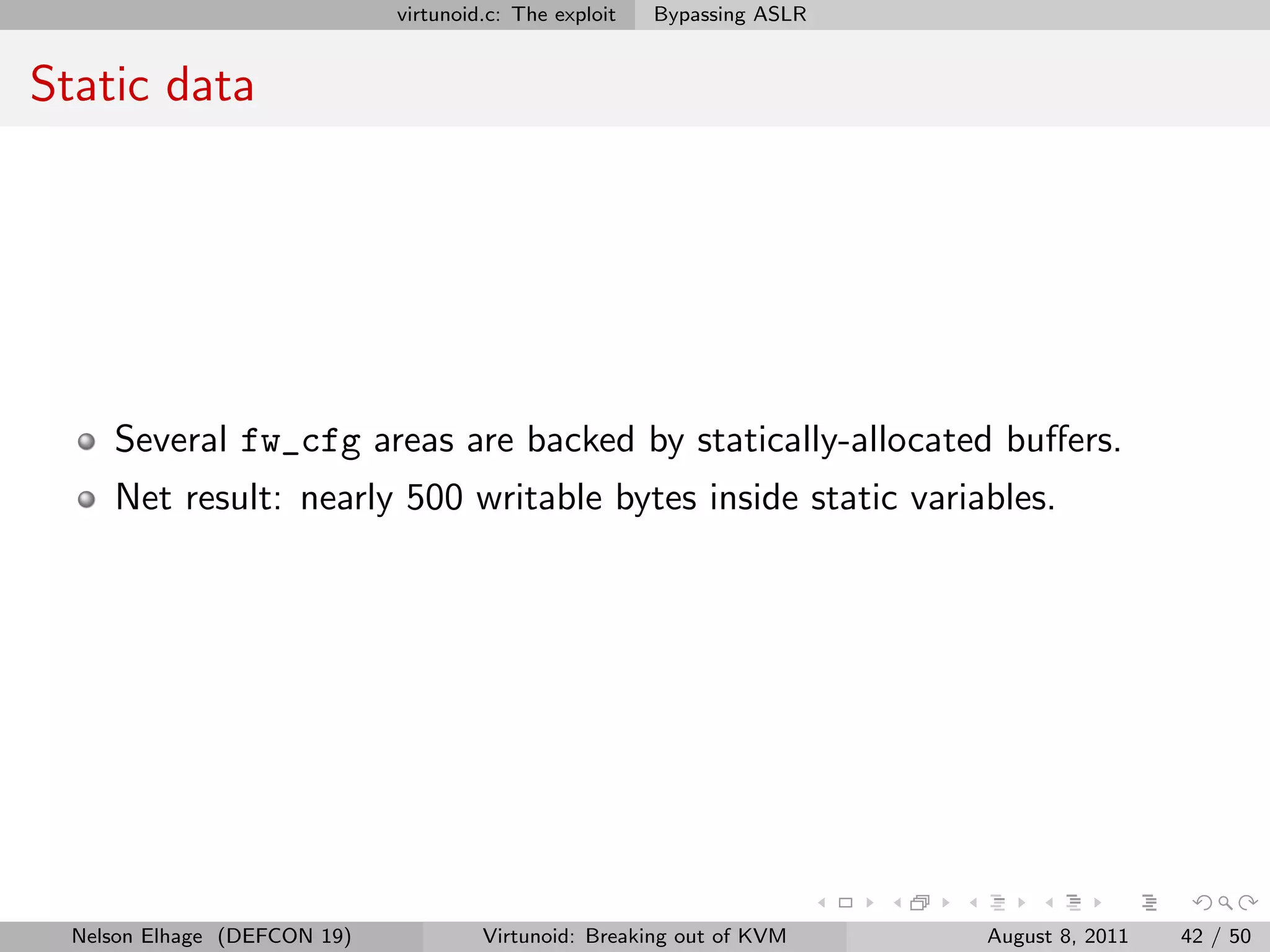 virtunoid.c: The exploit   Bypassing ASLR


Static data




     Several fw_cfg areas are backed by statically-allocated buﬀers.
     Net result: nearly 500 writable bytes inside static variables.




  Nelson Elhage (DEFCON 19)            Virtunoid: Breaking out of KVM     August 8, 2011   42 / 50
 