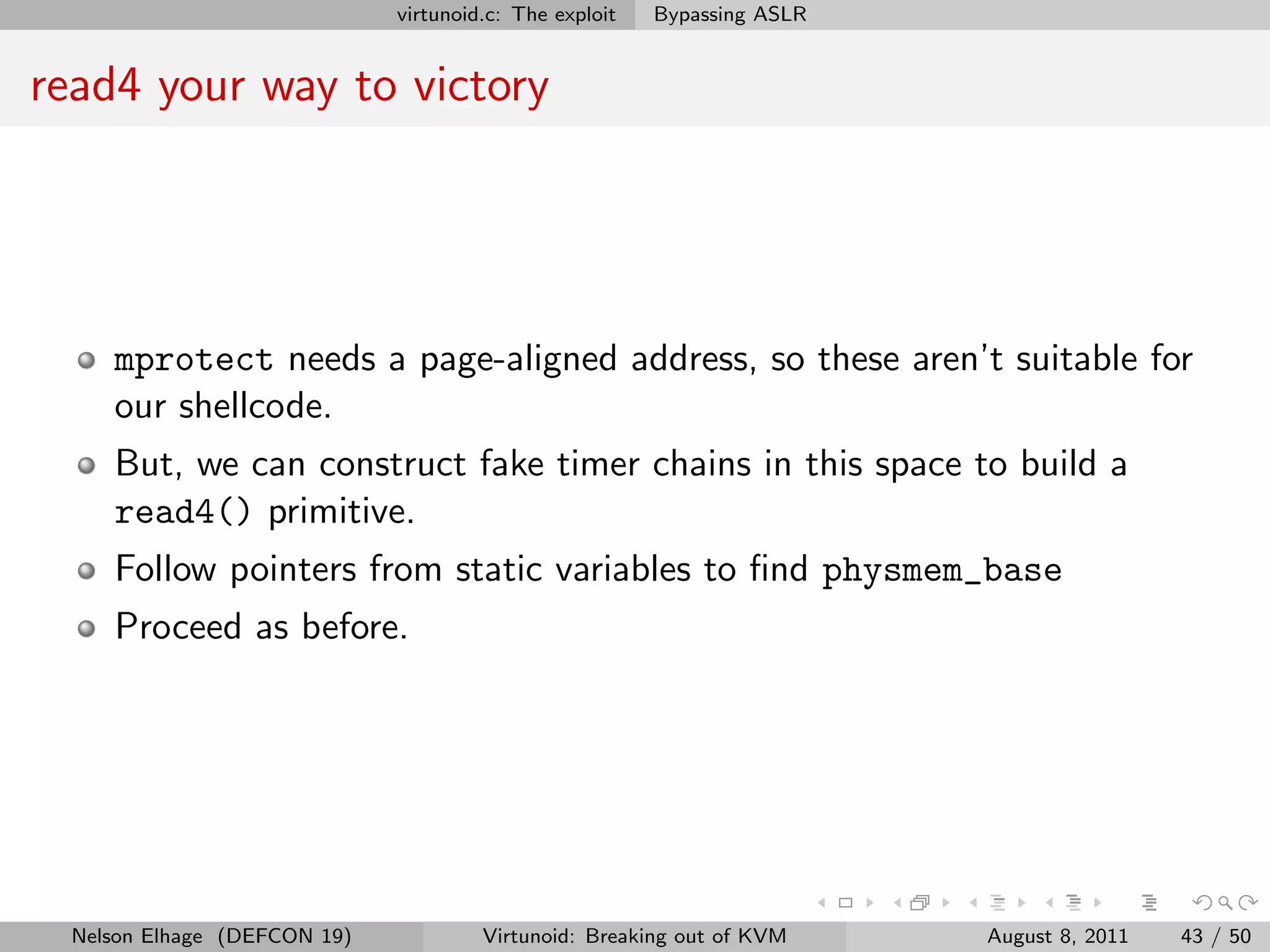 virtunoid.c: The exploit   Bypassing ASLR


read4 your way to victory




    mprotect needs a page-aligned address, so these aren’t suitable for
    our shellcode.
    But, we can construct fake timer chains in this space to build a
    read4() primitive.
    Follow pointers from static variables to ﬁnd physmem_base
    Proceed as before.




 Nelson Elhage (DEFCON 19)            Virtunoid: Breaking out of KVM     August 8, 2011   43 / 50
 