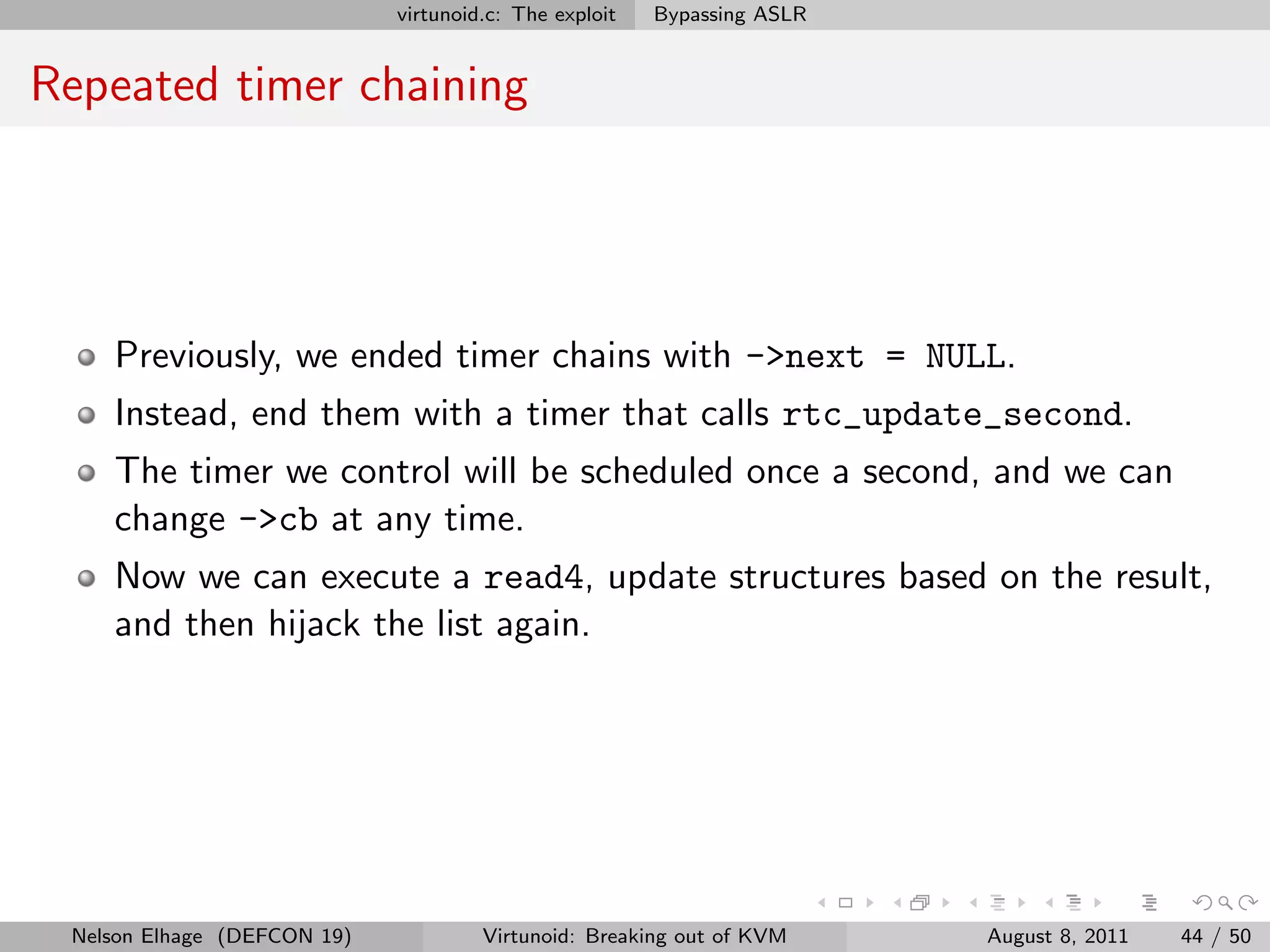 virtunoid.c: The exploit   Bypassing ASLR


Repeated timer chaining




    Previously, we ended timer chains with ->next = NULL.
    Instead, end them with a timer that calls rtc_update_second.
    The timer we control will be scheduled once a second, and we can
    change ->cb at any time.
    Now we can execute a read4, update structures based on the result,
    and then hijack the list again.




 Nelson Elhage (DEFCON 19)            Virtunoid: Breaking out of KVM     August 8, 2011   44 / 50
 