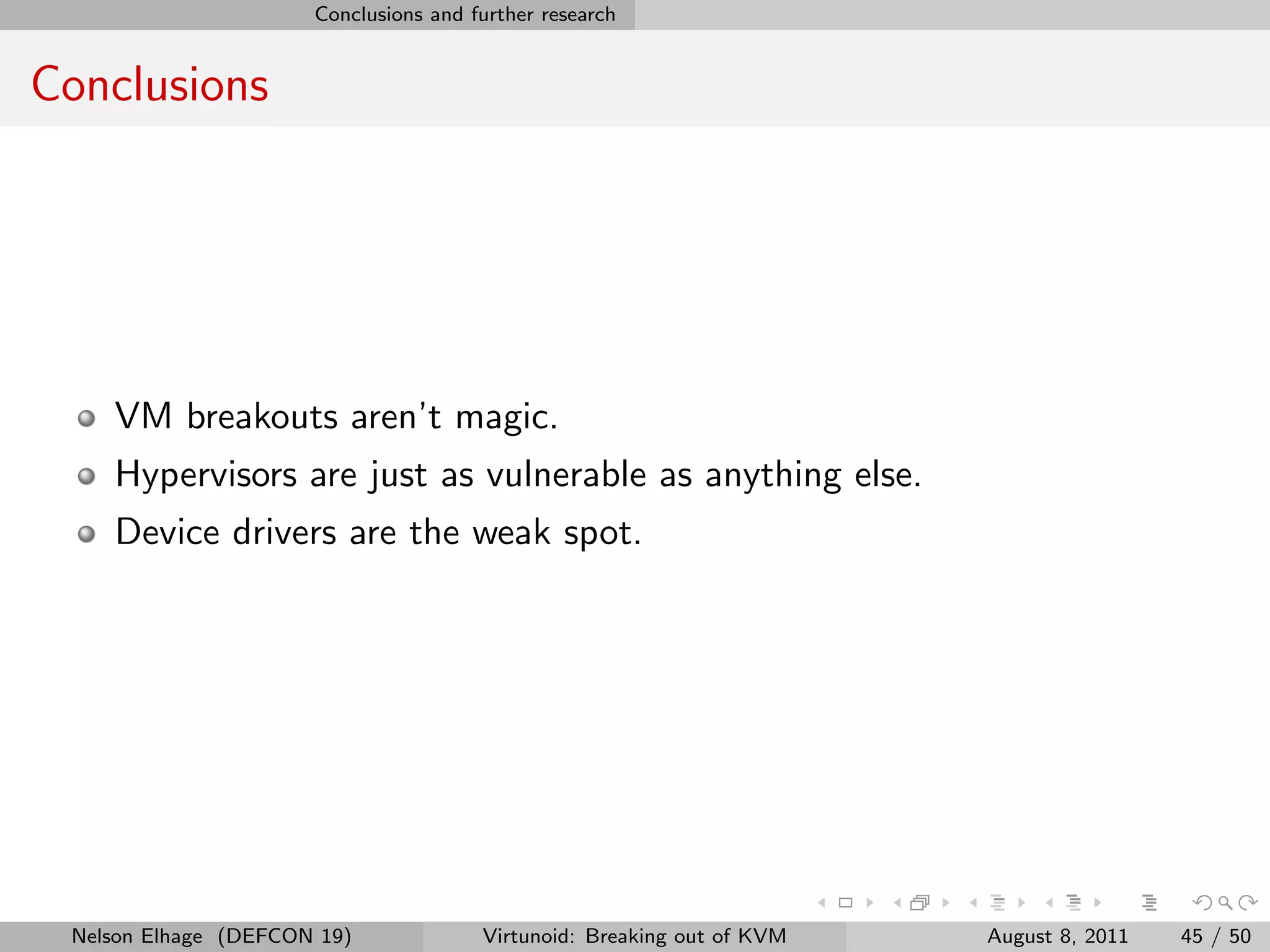 Conclusions and further research


Conclusions




    VM breakouts aren’t magic.
    Hypervisors are just as vulnerable as anything else.
    Device drivers are the weak spot.




 Nelson Elhage (DEFCON 19)             Virtunoid: Breaking out of KVM   August 8, 2011   45 / 50
 