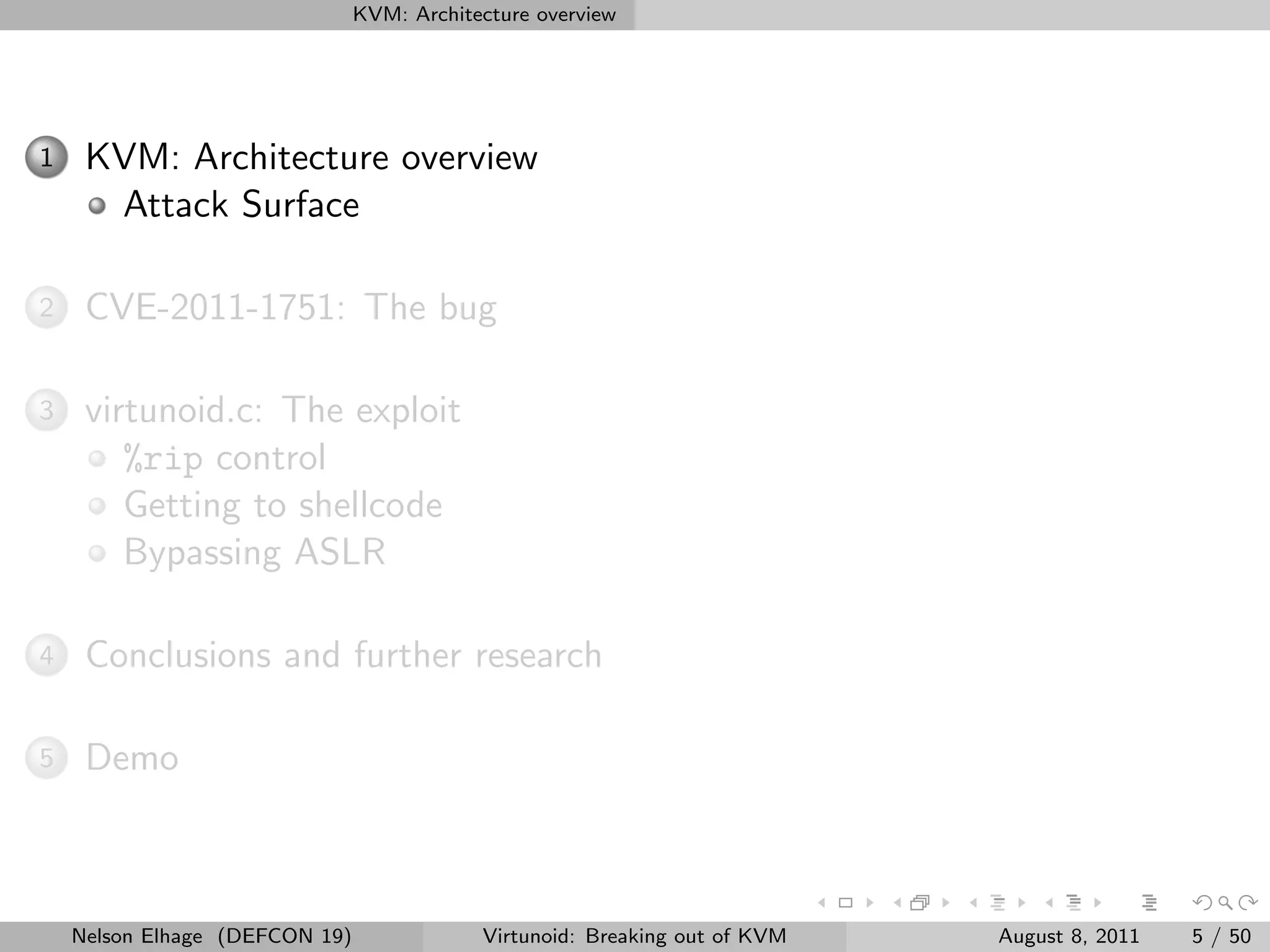 KVM: Architecture overview




1    KVM: Architecture overview
      Attack Surface

2    CVE-2011-1751: The bug

3    virtunoid.c: The exploit
        %rip control
        Getting to shellcode
        Bypassing ASLR

4    Conclusions and further research

5    Demo



    Nelson Elhage (DEFCON 19)               Virtunoid: Breaking out of KVM   August 8, 2011   5 / 50
 