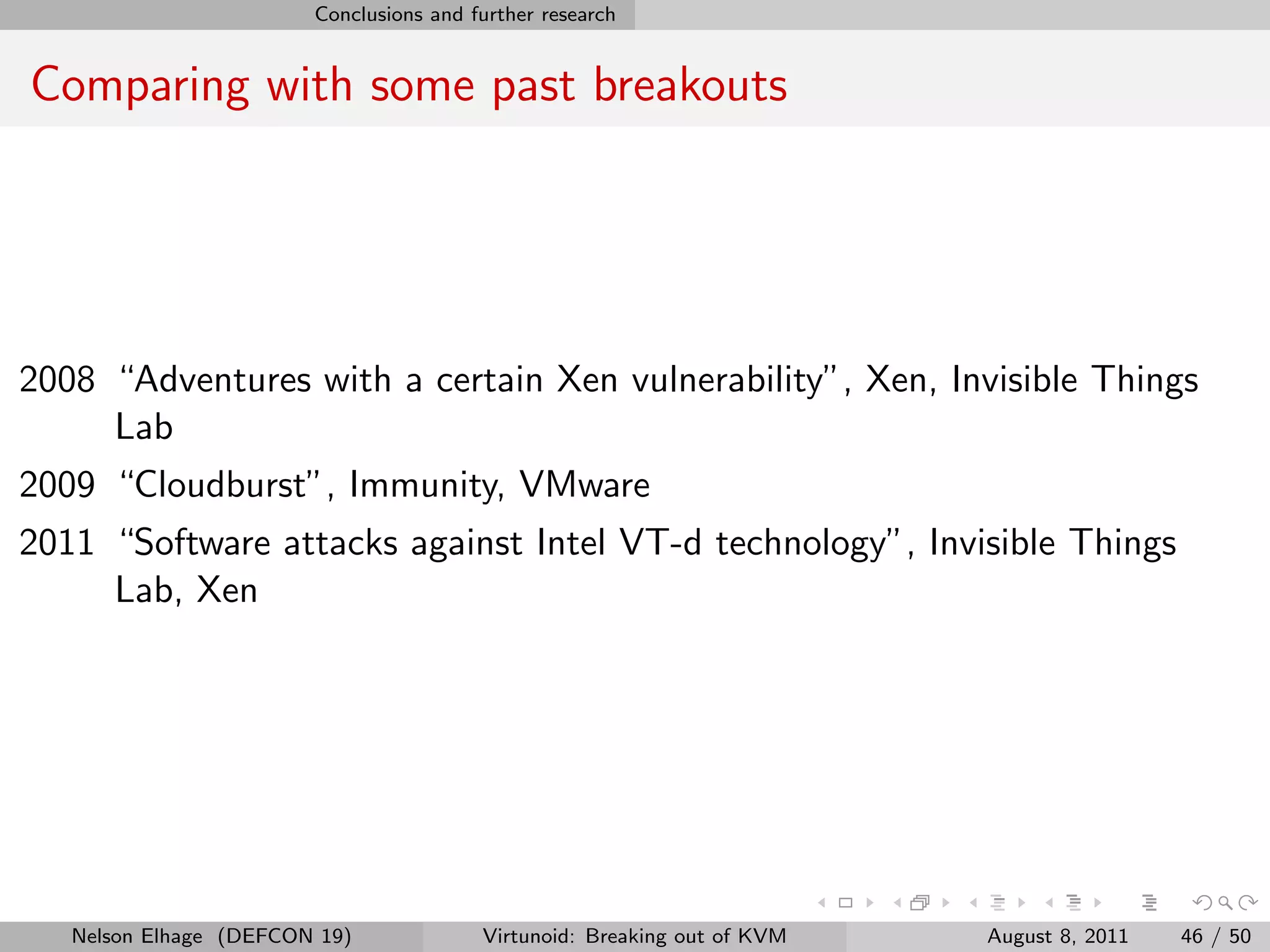 Conclusions and further research


Comparing with some past breakouts




2008 “Adventures with a certain Xen vulnerability”, Xen, Invisible Things
     Lab
2009 “Cloudburst”, Immunity, VMware
2011 “Software attacks against Intel VT-d technology”, Invisible Things
     Lab, Xen




   Nelson Elhage (DEFCON 19)             Virtunoid: Breaking out of KVM   August 8, 2011   46 / 50
 