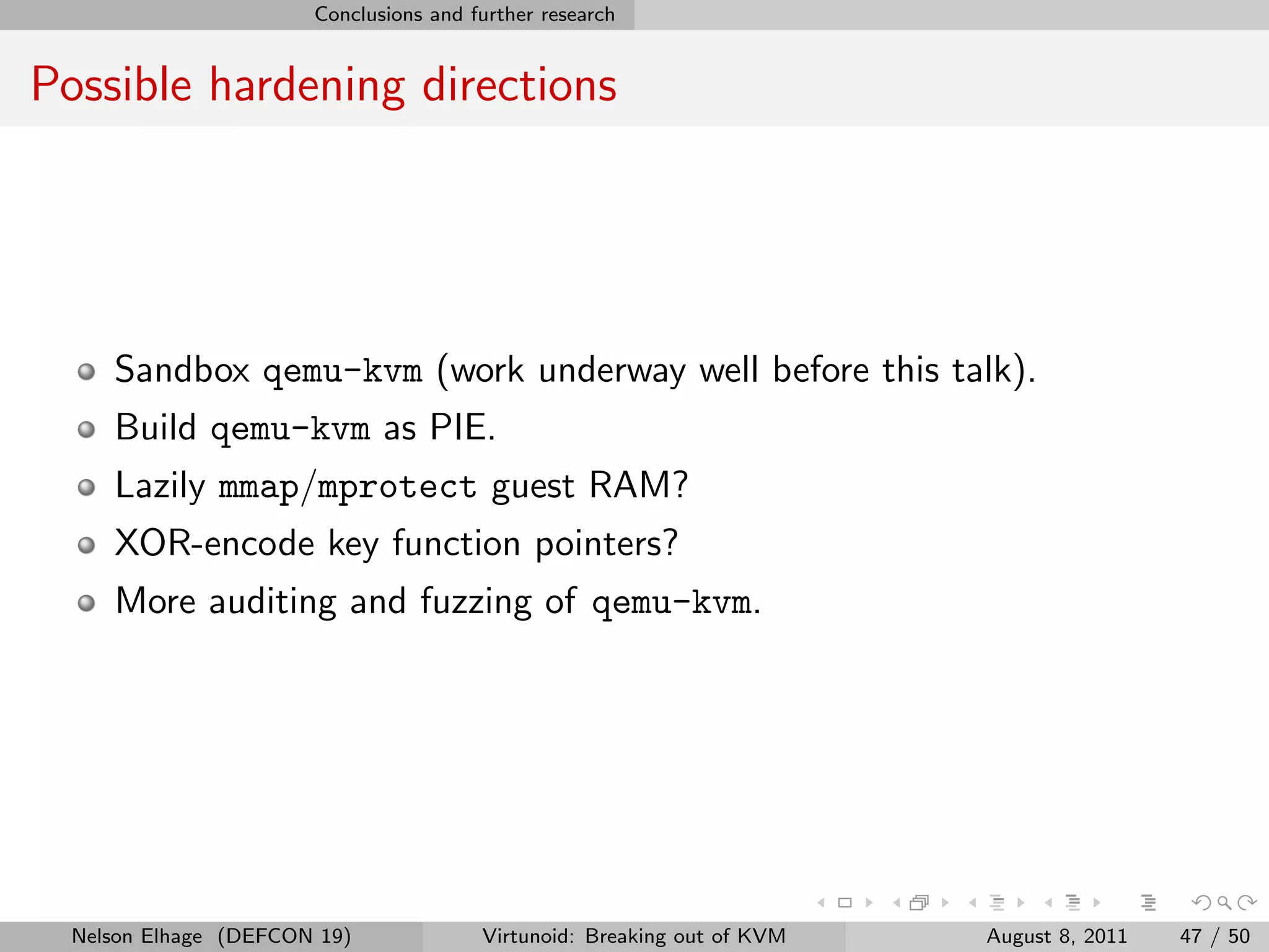 Conclusions and further research


Possible hardening directions




     Sandbox qemu-kvm (work underway well before this talk).
     Build qemu-kvm as PIE.
     Lazily mmap/mprotect guest RAM?
     XOR-encode key function pointers?
     More auditing and fuzzing of qemu-kvm.




  Nelson Elhage (DEFCON 19)             Virtunoid: Breaking out of KVM   August 8, 2011   47 / 50
 