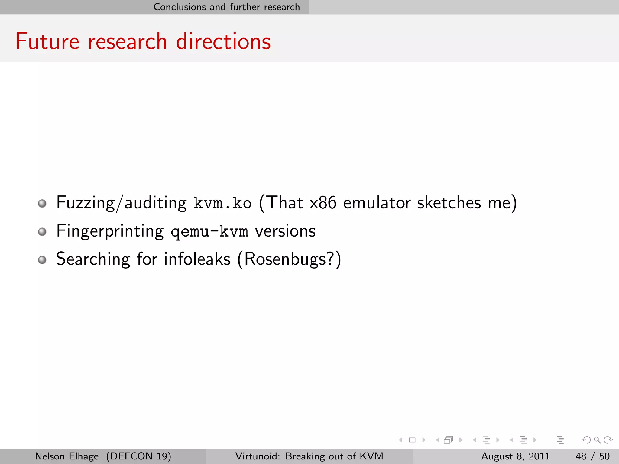 Conclusions and further research


Future research directions




     Fuzzing/auditing kvm.ko (That x86 emulator sketches me)
     Fingerprinting qemu-kvm versions
     Searching for infoleaks (Rosenbugs?)




  Nelson Elhage (DEFCON 19)             Virtunoid: Breaking out of KVM   August 8, 2011   48 / 50
 