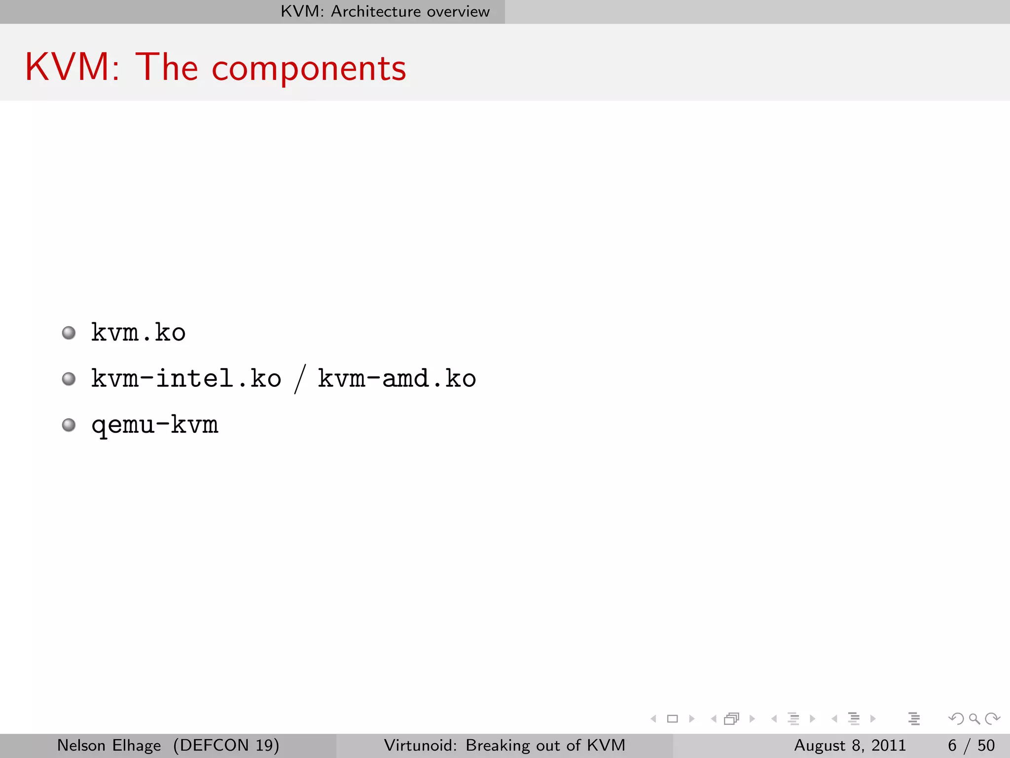 KVM: Architecture overview


KVM: The components




    kvm.ko
    kvm-intel.ko / kvm-amd.ko
    qemu-kvm




 Nelson Elhage (DEFCON 19)               Virtunoid: Breaking out of KVM   August 8, 2011   6 / 50
 