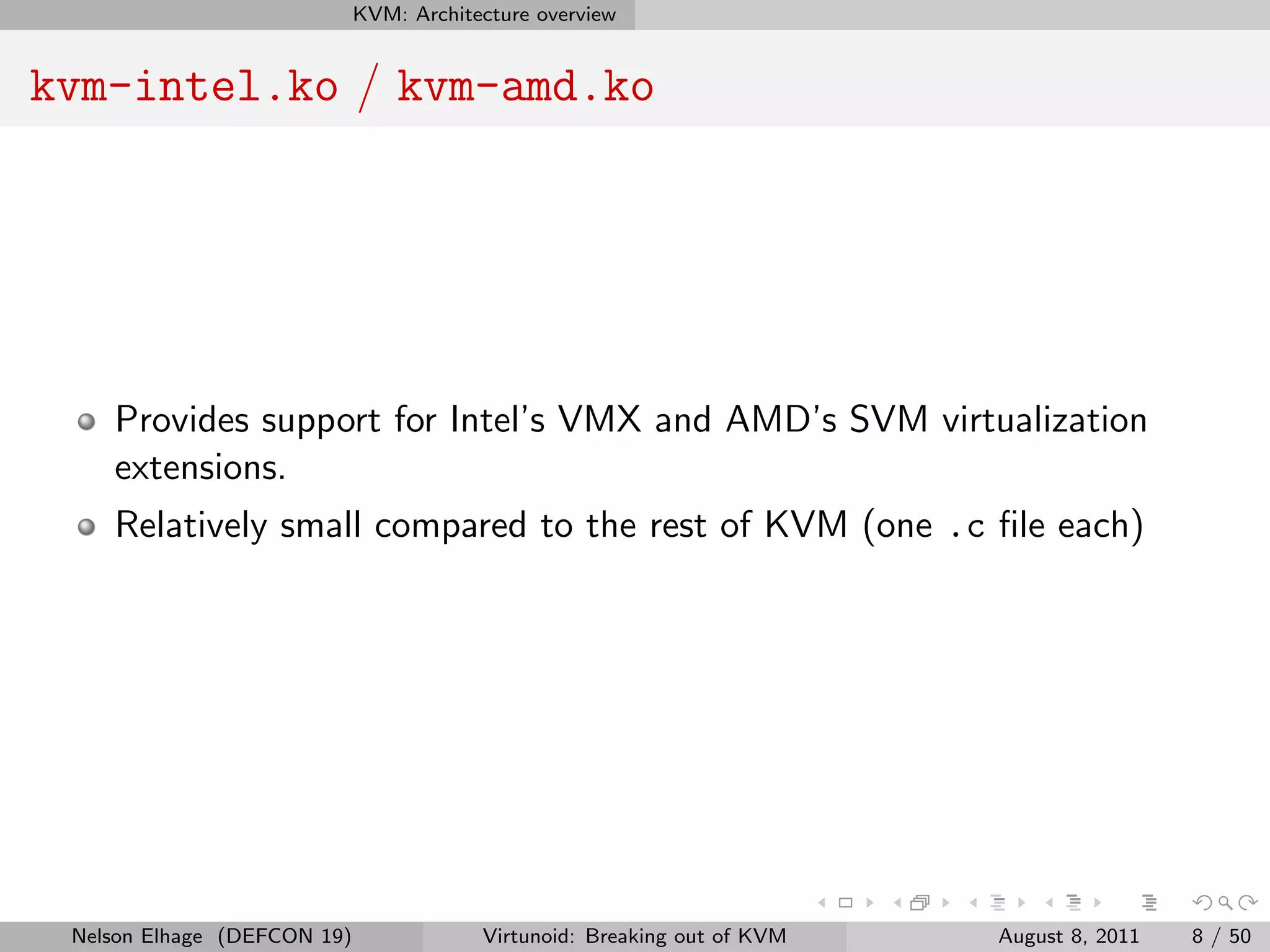 KVM: Architecture overview


kvm-intel.ko / kvm-amd.ko




    Provides support for Intel’s VMX and AMD’s SVM virtualization
    extensions.
    Relatively small compared to the rest of KVM (one .c ﬁle each)




 Nelson Elhage (DEFCON 19)               Virtunoid: Breaking out of KVM   August 8, 2011   8 / 50
 