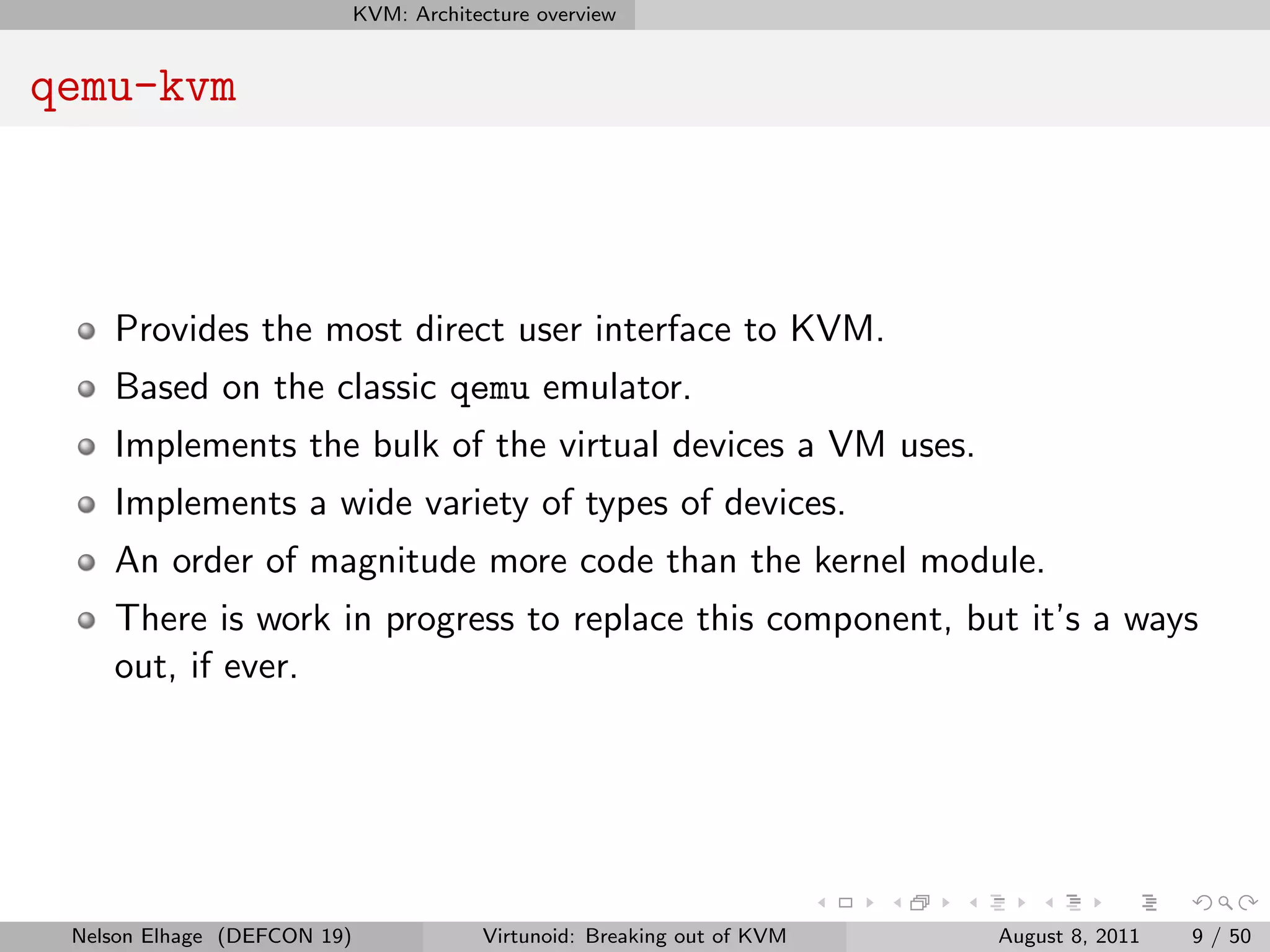 KVM: Architecture overview


qemu-kvm



    Provides the most direct user interface to KVM.
    Based on the classic qemu emulator.
    Implements the bulk of the virtual devices a VM uses.
    Implements a wide variety of types of devices.
    An order of magnitude more code than the kernel module.
    There is work in progress to replace this component, but it’s a ways
    out, if ever.




 Nelson Elhage (DEFCON 19)               Virtunoid: Breaking out of KVM   August 8, 2011   9 / 50
 