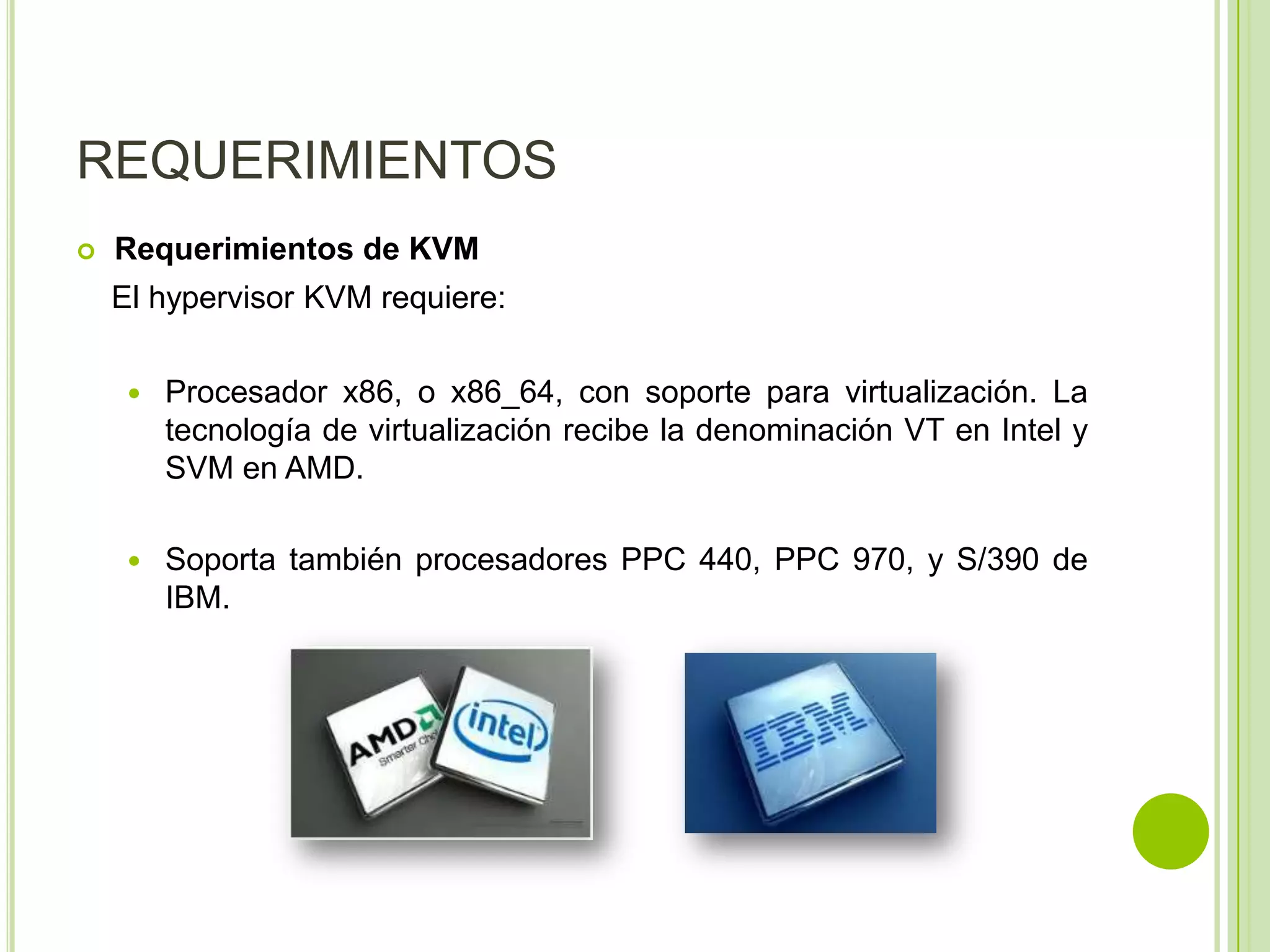 REQUERIMIENTOS
   Requerimientos de KVM
    El hypervisor KVM requiere:

        Procesador x86, o x86_64, con soporte para virtualización. La
         tecnología de virtualización recibe la denominación VT en Intel y
         SVM en AMD.

        Soporta también procesadores PPC 440, PPC 970, y S/390 de
         IBM.
 