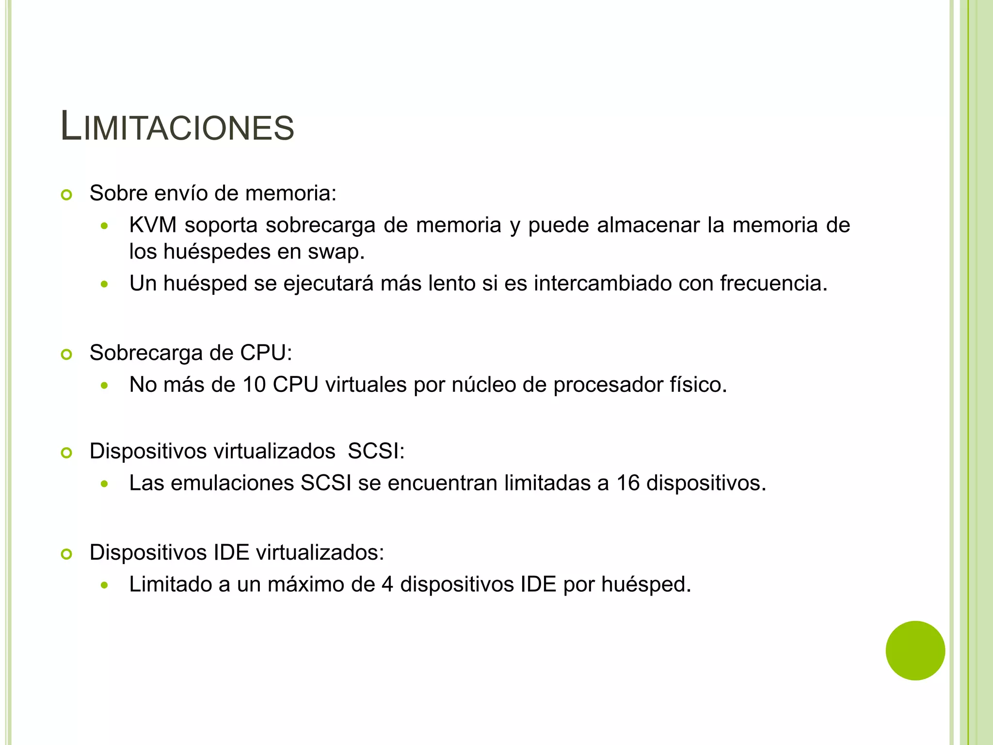 LIMITACIONES
   Sobre envío de memoria:
      KVM soporta sobrecarga de memoria y puede almacenar la memoria de
       los huéspedes en swap.
      Un huésped se ejecutará más lento si es intercambiado con frecuencia.


   Sobrecarga de CPU:
      No más de 10 CPU virtuales por núcleo de procesador físico.


   Dispositivos virtualizados SCSI:
      Las emulaciones SCSI se encuentran limitadas a 16 dispositivos.


   Dispositivos IDE virtualizados:
      Limitado a un máximo de 4 dispositivos IDE por huésped.
 