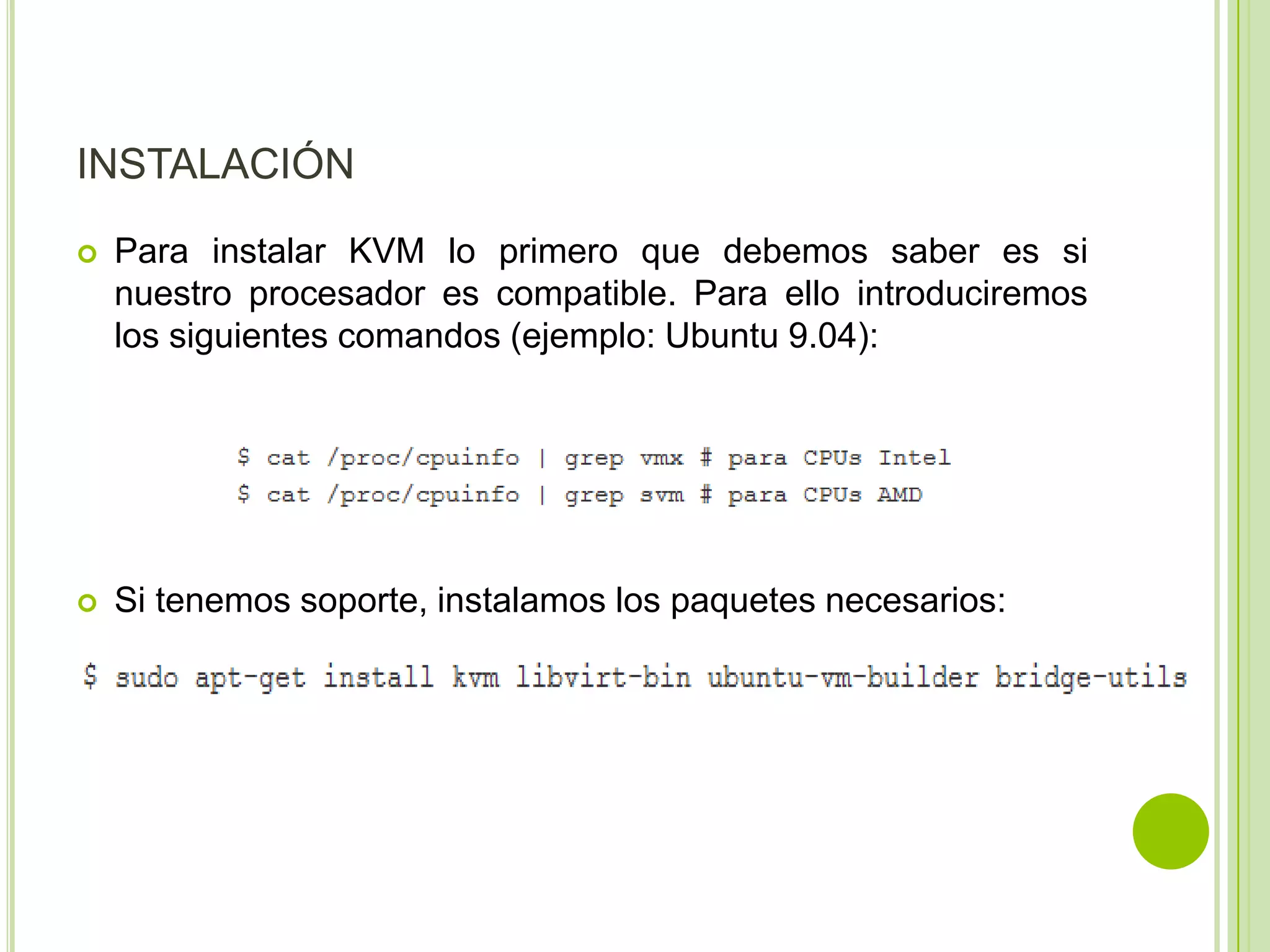INSTALACIÓN
   Para instalar KVM lo primero que debemos saber es si
    nuestro procesador es compatible. Para ello introduciremos
    los siguientes comandos (ejemplo: Ubuntu 9.04):




   Si tenemos soporte, instalamos los paquetes necesarios:
 